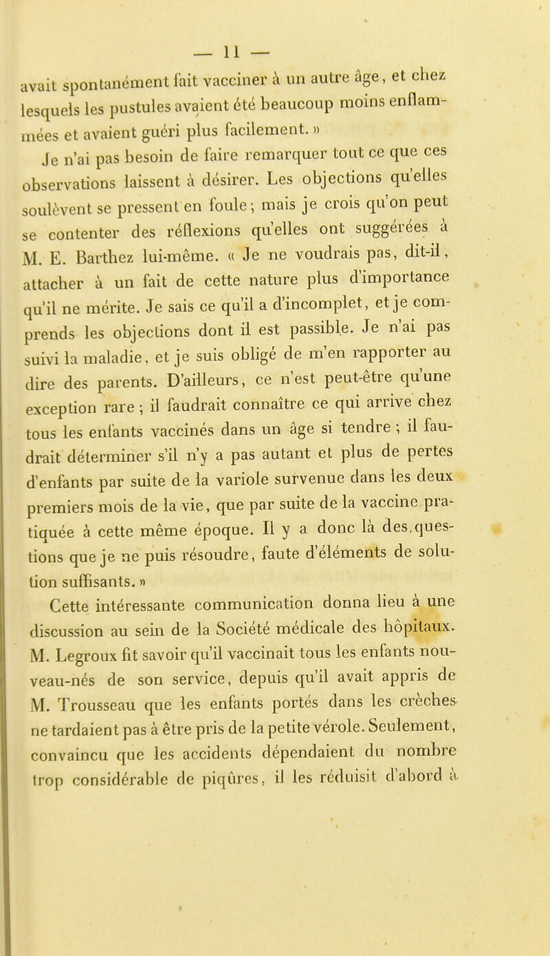 avait spontanément fait vacciner à un autre âge, et chez lesquels les pustules avaient été beaucoup moins enflam- mées et avaient guéri plus facilement. » Je n'ai pas besoin de faire remarquer tout ce que ces observations laissent à désirer. Les objections qu'elles soulèvent se pressent en foule; mais je crois qu'on peut se contenter des réflexions quelles ont suggérées à M. E. Barthez lui-même. « Je ne voudrais pas, dit-il, attacher à un fait de cette nature plus d'importance qu'il ne mérite. Je sais ce qu'il a d'incomplet, et je com- prends les objections dont il est passible. Je n'ai pas suivi la maladie, et je suis obligé de m'en rapporter au dire des parents. D'ailleurs, ce n'est peut-être qu'une exception rare ; il faudrait connaître ce qui arrive chez tous les enfants vaccinés dans un âge si tendre ; û fau- drait déterminer s'il n'y a pas autant et plus de pertes d'enfants par suite de la variole survenue dans les deux premiers mois de la vie, que par suite de la vaccine pra- tiquée à cette même époque. Il y a donc là des,ques- tions que je ne puis résoudre, faute d'éléments de solu- tion suffisants. » Cette intéressante communication donna heu à une discussion au sein de la Société médicale des hôpitaux. M. Legroux fit savoir qu'il vaccinait tous les enfants nou- veau-nés de son service, depuis qu'il avait appris de M. Trousseau que les enfants portés dans les crèches^ ne tardaient pas à être pris de la petite vérole. Seulement, convaincu que les accidents dépendaient du nombre trop considérable de piqûres, il les réduisit d'abord à