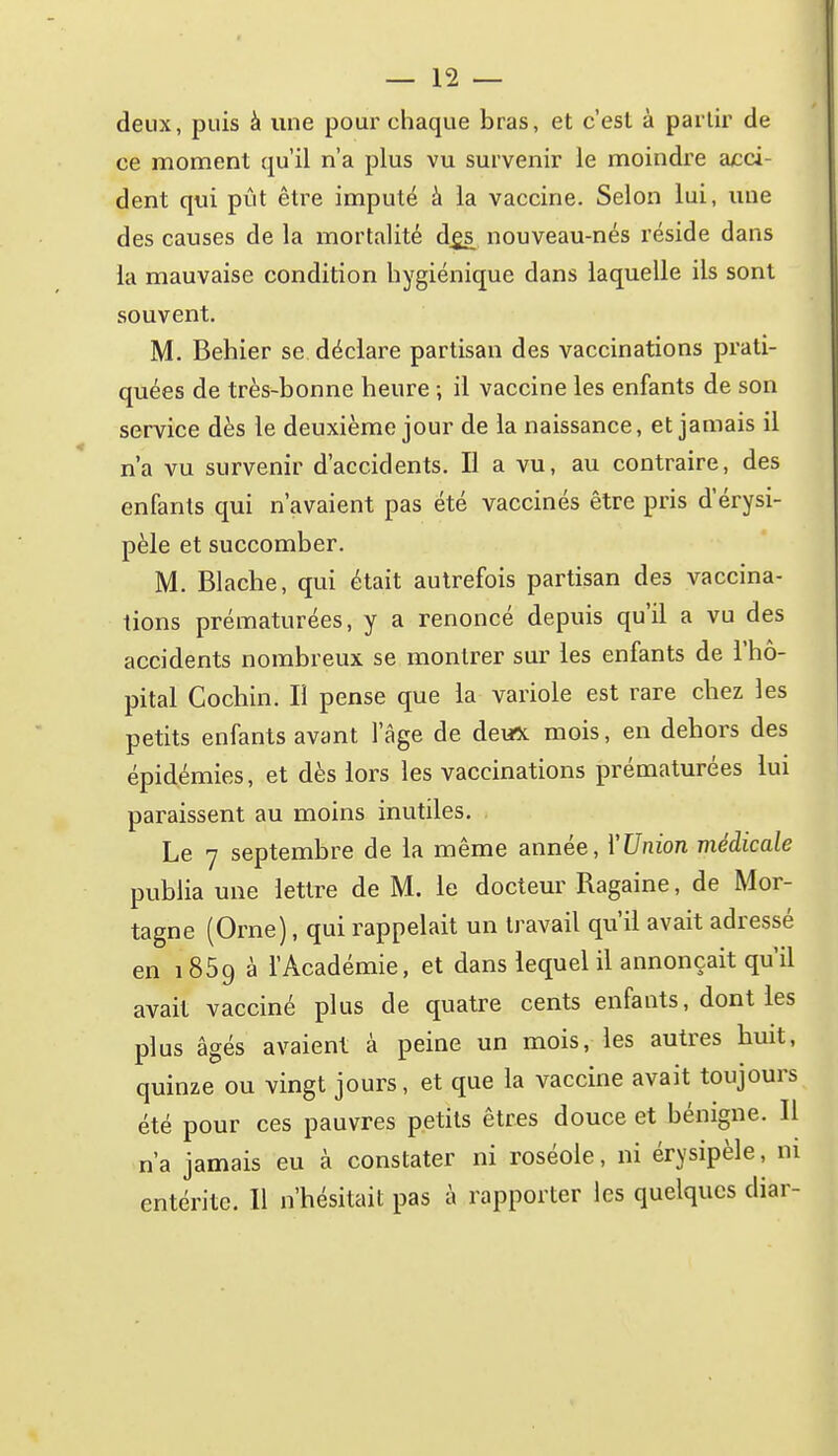 deux, puis à une pour chaque bras, et c'est à partir de ce moment qu'il n'a plus vu survenir le moindre acci- dent qui pût être imputé à la vaccine. Selon lui, une des causes de la mortalité d^s nouveau-nés réside dans la mauvaise condition hygiénique dans laquelle ils sont souvent. M. Behier se déclare partisan des vaccinations prati- quées de très-bonne heure ; il vaccine les enfants de son service dès le deuxième jour de la naissance, et jamais il n'a vu survenir d'accidents. Il a vu, au contraire, des enfants qui n'avaient pas été vaccinés être pris d'érysi- pèle et succomber. M. Blache, qui était autrefois partisan des vaccina- tions prématurées, y a renoncé depuis qu'il a vu des accidents nombreux se montrer sur les enfants de l'hô- pital Cochin. Il pense que la variole est rare chez les petits enfants avant l'âge de dewx mois, en dehors des épidémies, et dès lors les vaccinations prématurées lui paraissent au moins inutiles. Le 7 septembre de la même année, YUnion médicale publia une lettre de M. le docteur Ragaine, de Mor- tagne (Orne), qui rappelait un travail qu'il avait adressé en 1859 à l'Académie, et dans lequel il annonçait qu'il avait vacciné plus de quatre cents enfants, dont les plus âgés avaient à peine un mois, les autres buit, quinze ou vingt jours, et que la vaccine avait toujours été pour ces pauvres petits êtres douce et bénigne. Il n'a jamais eu à constater ni roséole, ni érysipèle, m entérite. Il n'hésitait pas à rapporter les quelques diar-