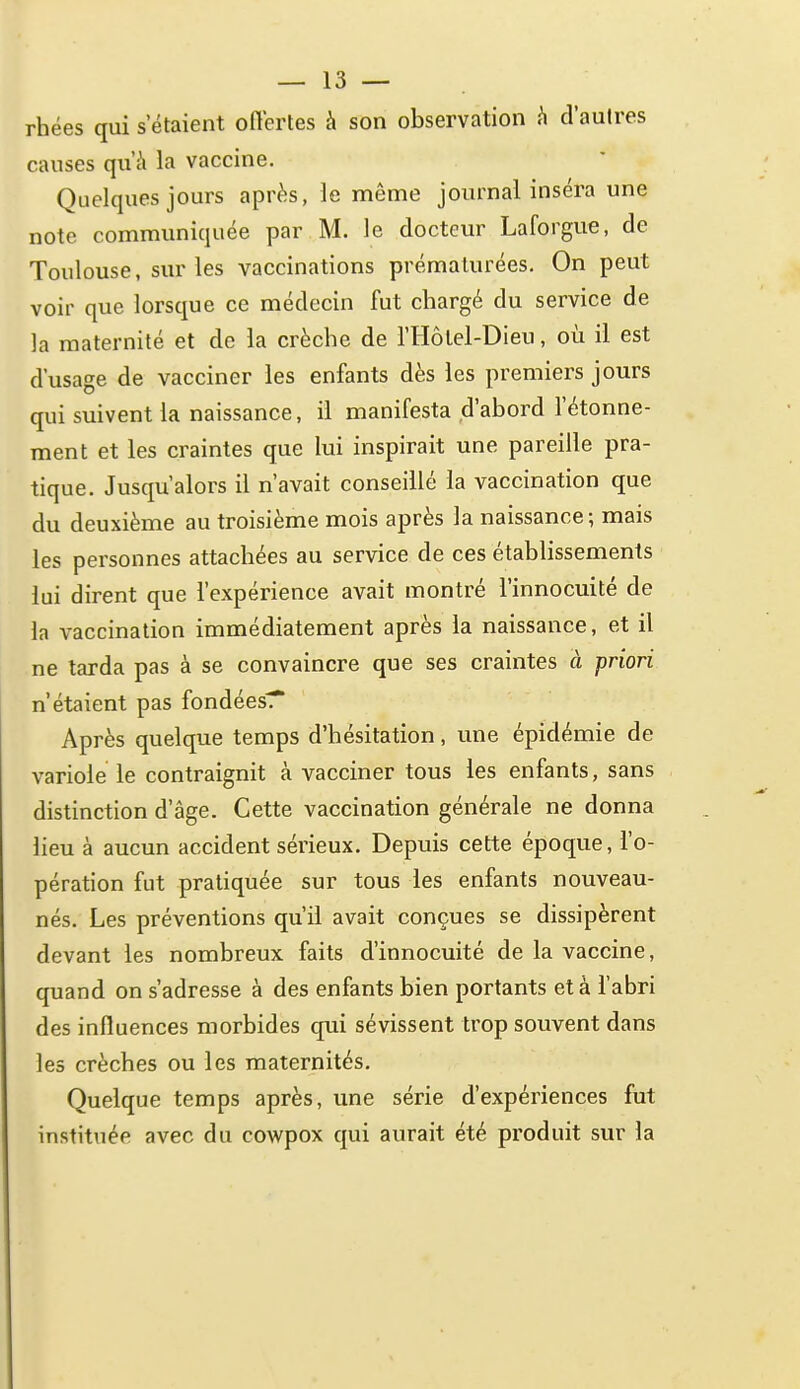 rhées qui s'étaient offertes à son observation h d'autres causes qu'à la vaccine. Quelques jours après, le même journal inséra une note communiquée par M. le docteur Laforgue, de Toulouse, sur les vaccinations prématurées. On peut voir que lorsque ce médecin fut chargé du service de la maternité et de la crèche de l'Hôlel-Dieu, où il est d'usage de vacciner les enfants dès les premiers jours qui suivent la naissance, il manifesta d'abord l'étonne- ment et les craintes que lui inspirait une pareille pra- tique. Jusqu'alors il n'avait conseillé la vaccination que du deuxième au troisième mois après la naissance; mais les personnes attachées au service de ces établissements lui dirent que l'expérience avait montré l'innocuité de la vaccination immédiatement après la naissance, et il ne tarda pas à se convaincre que ses craintes à priori n'étaient pas fondées^* Après quelque temps d'hésitation, une épidémie de variole le contraignit à vacciner tous les enfants, sans distinction d'âge. Cette vaccination générale ne donna lieu à aucun accident sérieux. Depuis cette époque, l'o- pération fut pratiquée sur tous les enfants nouveau- nés. Les préventions qu'il avait conçues se dissipèrent devant les nombreux faits d'innocuité de la vaccine, quand on s'adresse à des enfants bien portants et à l'abri des influences morbides qui sévissent trop souvent dans les crèches ou les maternités. Quelque temps après, une série d'expériences fut instituée avec du cowpox qui aurait été produit sur la