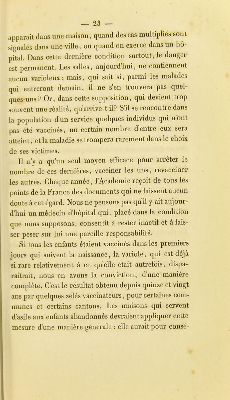 apparaît dans une maison, quand des cas multipliés sont signalés dans une ville, ou quand on exerce dans un hô- pital. Dans cette dernière condition surtout, le danger est permanent. Les salles, aujourd'hui, ne contiennent aucun varioleux; mais, qui sait si, parmi les malades qui entreront demain, il ne s'en trouvera pas quel- ques-uns? Or, dans cette supposition, qui devient trop souvent une réalité, qu'arrive-t-il? S'il se rencontre dans la population d'un service quelques individus qui n'ont pas été vaccinés, un certain nombre d'entre eux sera atteint, et la maladie se trompera rarement dans le choix de ses victimes. Il n'y a qu'un seul moyen efficace pour arrêter le nombre de ces dernières, vacciner les uns, revacciner les autres. Chaque année, l'Académie reçoit de tous les points de la France des documents qui ne laissent aucun doute à cet égard. Nous ne pensons pas qu'il y ait aujour- d'hui un médecin d'hôpital qui, placé dans la condition que nous supposons, consentît à rester inactif et à lais- ser peser sur lui une pareille responsabilité. Si tous les enfants étaient vaccinés dans les premiers jours qui suivent la naissance, la variole, qui est déjà si rare relativement à ce qu elle était autrefois, dispa- raîtrait, nous en avons la conviction, d'une manière complète. C'est le résultat obtenu depuis quinze et vingt ans par quelques zélés vaccinateurs, pour certaines com- munes et certains cantons. Les maisons qui servent d'asile aux enfants abandonnés devraient appliquer cette mesure d'une manière générale : elle aurait pour consé-