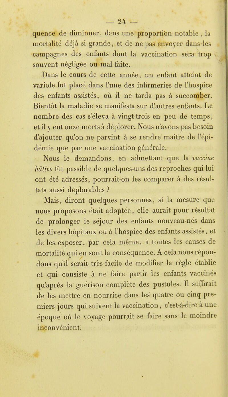quence de diminuer, dans une proportion notable , la mortalité déjà si grande, et de ne pas envoyer dans les campagnes des enfants dont la vaccination sera: trop . souvent négligée ou mal faite. Dans le cours de cette année, un enfant atteint de variole fut placé dans l'une des infirmeries de l'hospice des enfants assistés, où il ne tarda pas à succomber. Bientôt la maladie se manifesta sur d'autres enfants. Le nombre des cas s'éleva à vingt-trois en peu de temps, et il y eut onze morts à déplorer. Nous n'avons pas besoin d'ajouter qu'on ne parvint à se rendre maître de l'épi- démie que par une vaccination générale. Nous le demandons, en admettant que la vaccine hâtive fût passible de quelques-uns des reproches qui lui ont été adressés, pourrait-on les comparer à des résul- tats aussi déplorables ? Mais, diront quelques personnes, si la mesure que nous proposons était adoptée, elle aurait pour résultat de prolonger le séjour des enfants nouveau-nés dans les divers hôpitaux ou à l'hospice des enfants assistés, et de les exposer, par cela même, à toutes les causes de mortalité qui en sont la conséquence. A cela nous répon- dons qu'il serait très-facile de modifier la règle établie et qui consiste à ne faire partir les enfants vaccinés qu'après la guérison complète des pustules. Il suffirait de les mettre en nourrice dans les quatre ou cinq pre- miers jours qui suivent la vaccination, c'est-à-dire à une époque où le voyage pourrait se faire sans le moindre inconvénient.