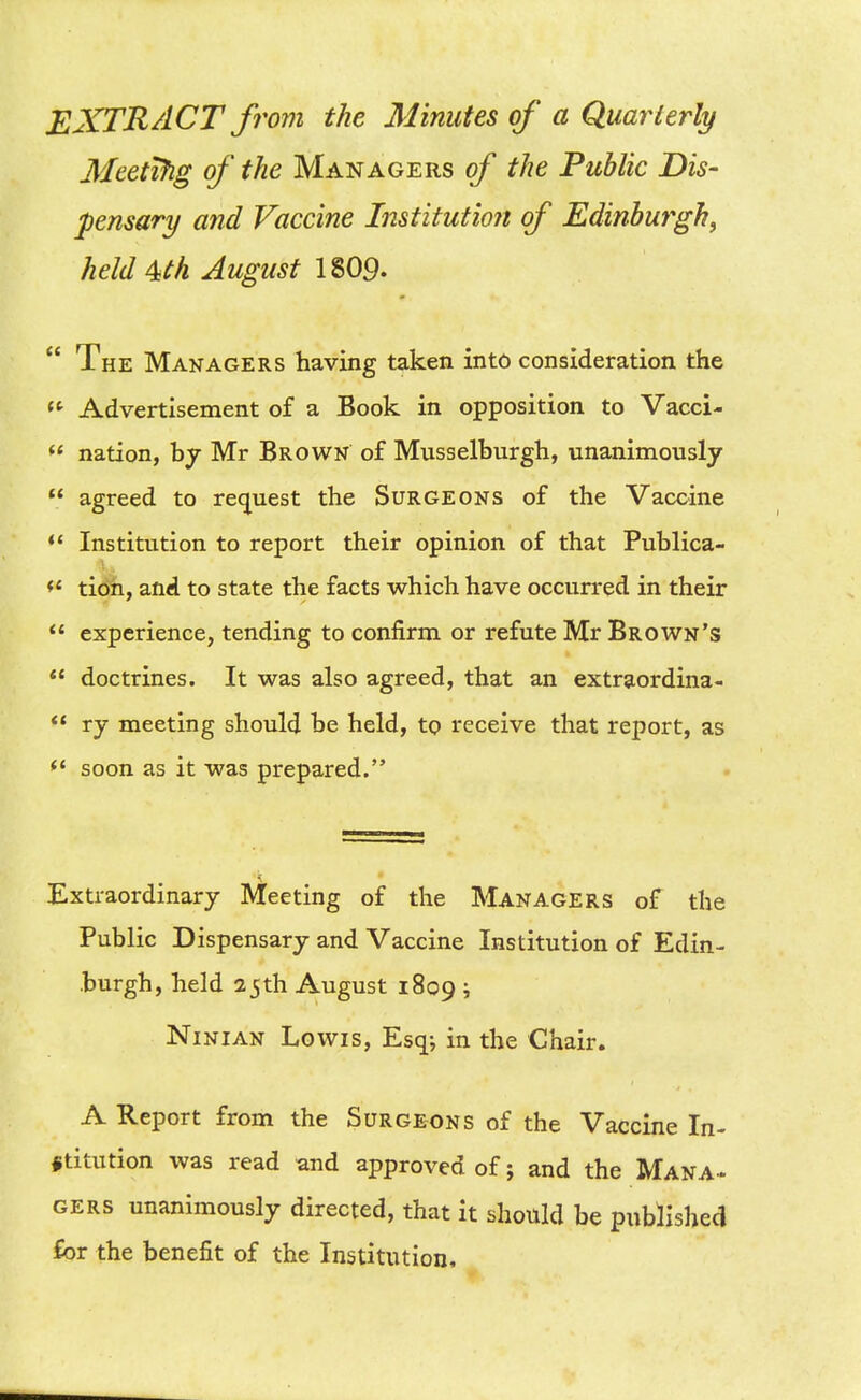 EXTRACT from the Minutes of a QjuarLerly Meetifig of the Managers of the Public Dis- pensary and Vaccine Institution of Edinburgh, held^th August I8O9.  The Managers having taken into consideration the <^ Advertisement of a Book in opposition to Vacci-  nation, by Mr Brown of Musselburgh, unanimously  agreed to request the Surgeons of the Vaccine Institution to report their opinion of that Publica- tioh, and to state the facts which have occurred in their  experience, tending to confirm or refute Mr Brown's  doctrines. It was also agreed, that an extraordina-  ry meeting should be held, to receive that report, as <' soon as it was prepared. Extraordinary Meeting of the Managers of the Public Dispensary and Vaccine Institution of Edin- burgh, held 25th August 1809 ; NiNiAN Lewis, Esq; in the Chair. A Report from the Surgeons of the Vaccine In- stitution was read and approved of; and the Mana-. gers unanimously directed, that it should be published for the benefit of the Institution,