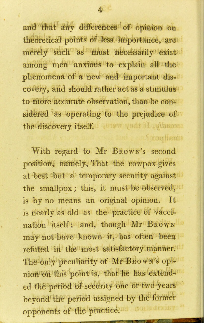 theoretical points 6f Jess itftportance, ate riiei^/ fetich iritist iifeeejssarilj^ '^iist^ among men anxious to explain ah the phenomena of a new and important dis- cov^ry, and should rather act as a stimulus to more accurate observation, than be con- sidei^ed 'as operating to the prejudice of the discovery itself. With regard to Mr Brown^s second position,; namely, That the cowpox gives at be^t but a temporary security against the smallpox; this, it must be observed, is by no means an original opinion. It is nearly as old as the practice of vaccii- nation itself; and, though Mr Brow^^ may not have knov^n it, has often been refuted in the most satisfactory manner. The^6nty';peculiarity of Mr Brow^Sr^^ opi- nioA^Wthis point is, that he has ^Extend- ed thfe period bf security one or t^vd '^ears beybiid' the pe^ifti ks^igiied by the fcJrh^ opponents of the practice.