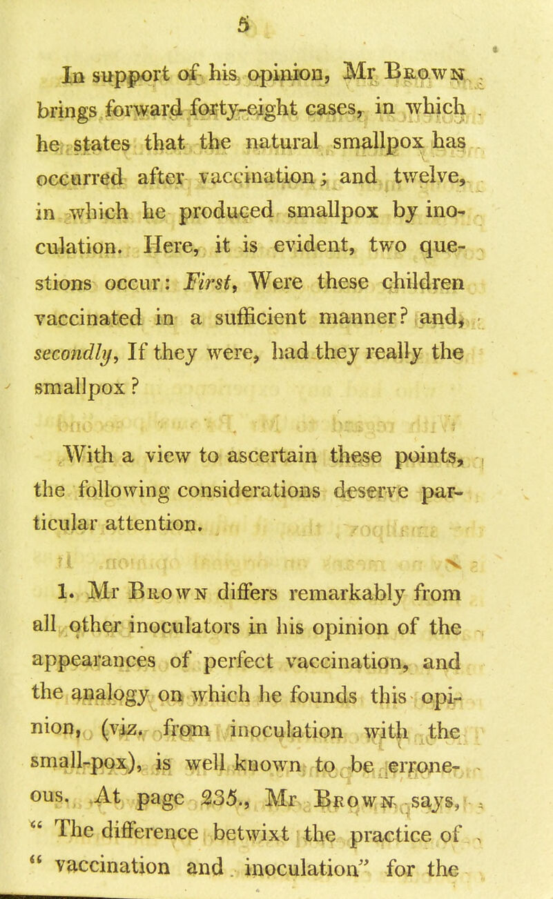In support of his opinion, Mr 5|io.W3^i;^ brings forward foitj-eight cases,^ in which he/; sjt^tes i^^i: Jk^ ?^^te^^.sl^llj?ox ha| ocGtirred after vaccination; and twelve, in,g^]^ich he produced smallpox by ino- culation. Here, it is evident, two que- stions occur: First, Were these children vaccinated in a sufficient manner? and^ . secondly. If thej were, had thej really the smallpox ? Witli a view to ascertain th€;§e point^^^ the following considerations deserve par- ticular attention. -yon 1. Mr Brown diflfers remarkably from all other inoculators in his opinion of the appearances of perfect vaccination, and the analogy on which he founds this opi,- nion,,^ (v^, /fgm i inoculation wiUi th& small-pox), is well known to-be rierrone- ous., ,4.t page 235., Mr-%QM^^,.says,  The difference betwixt the practice of  vaccination and inoculation for the