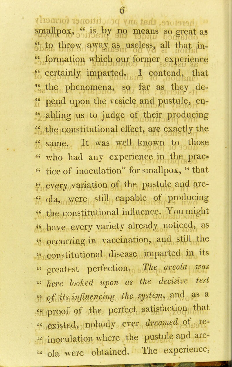 spallpqx,  is, ^^^ means so great as IV to throw away , useless, all that in- •f^ certainly imparted.,contend, that *^^the phenomena, sgj^ far as they ^de- If pend upon the vesicle and pustule, en- 5j. ,abling us to judge of their producing jjfj^giGonstitutional effect, are exajctl^/'Jthe same. It was well known to those  who had any experienpf^ifi.^^grac-  tice of inoculation for smallpox,  that |S,evi^ry variation of the pustule and are- % 4^,,fim^ still capable of i^oducing \' the constitutional influence. You might MA^^^mm ^^ety alrea^^^noticed, as '^ occurring in vaccination, and still the .^;xii;pnstitutional disease imparted, in its  greatest perfection. ,Mfy,6W^^  here looked upon as the decisive test mtpm^ of the perfect satisfact;p^^||Jli^t .existed, nobody ever dreamed of,^e- , inoculation where the pustule and are- « ola were obtained. The experience,