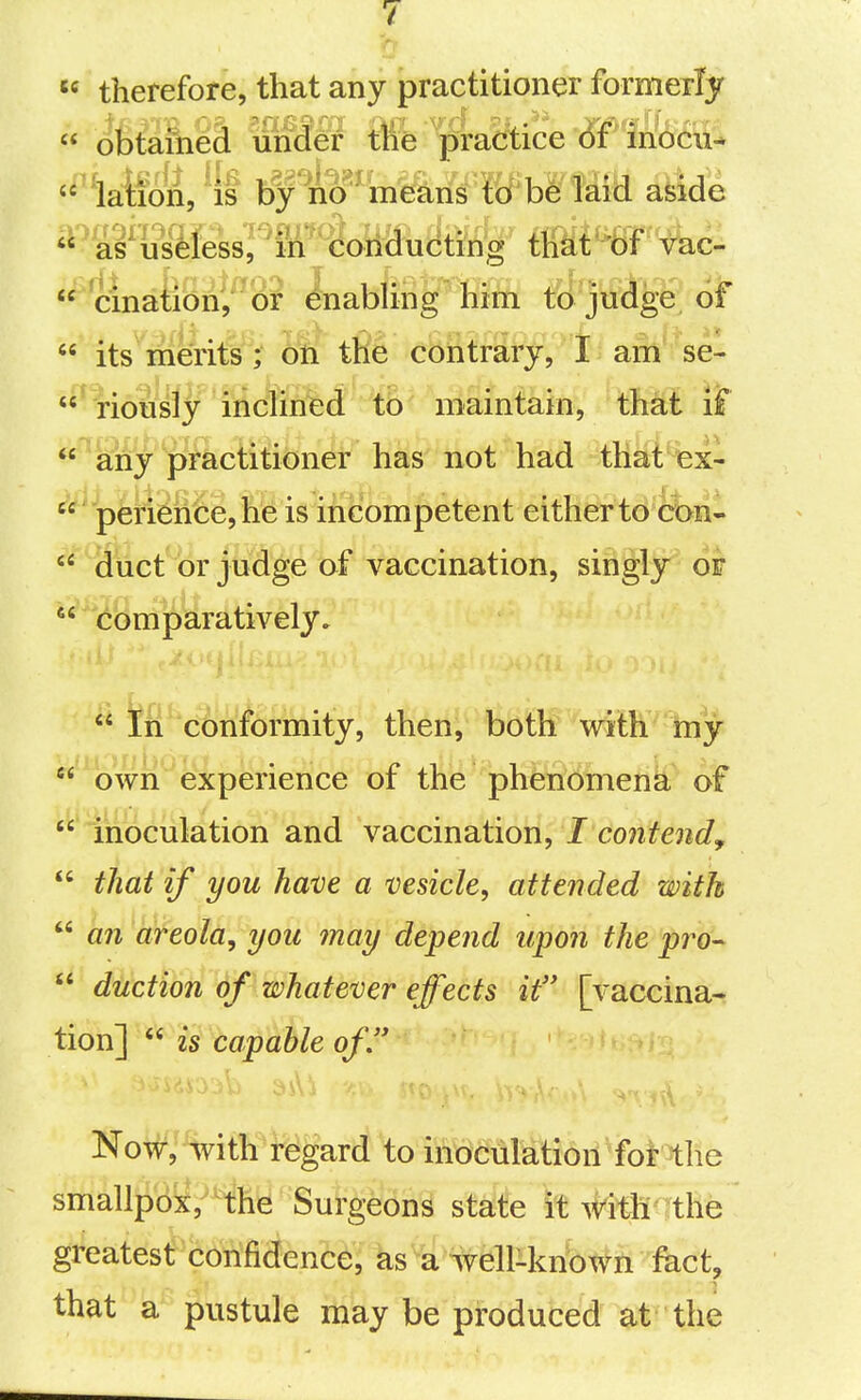  therefore, that any practitioner formerly  obtained under tlie practice bf inocu^ '^^la^f(if^,^{t ^f^'n^^WhSmi a^We  as'iisdess^ ^in'  conducting tliat'bf vac- cinaBbnf or ^abling'ffiin t^^jtid^e 6f  its merits ; on the contrary, 1 am se- ' iriously incUned to maintain, that if ^any ■prkcHiibner has not had tHai%x-  perience,he is incompetent either to con-  duct'i)r jtidge of vaccination, singly of  comparatively»  ifn' c^'n^ormity, then, both witK 'tay  own experience of the phenomena of '^'iiioculation and vaccination, I contend^  that if you have a vesicle, attended with  an areola, you may depend upon the pro^  duction of whatever effects if [vaccina- tion]  is capable of. Now, with regard to inoculation for the smallpox, the Surgeons state it #itli^ the greates^cbtiMence, ks a %elliknbwn fact, that a pustule may be produced at the