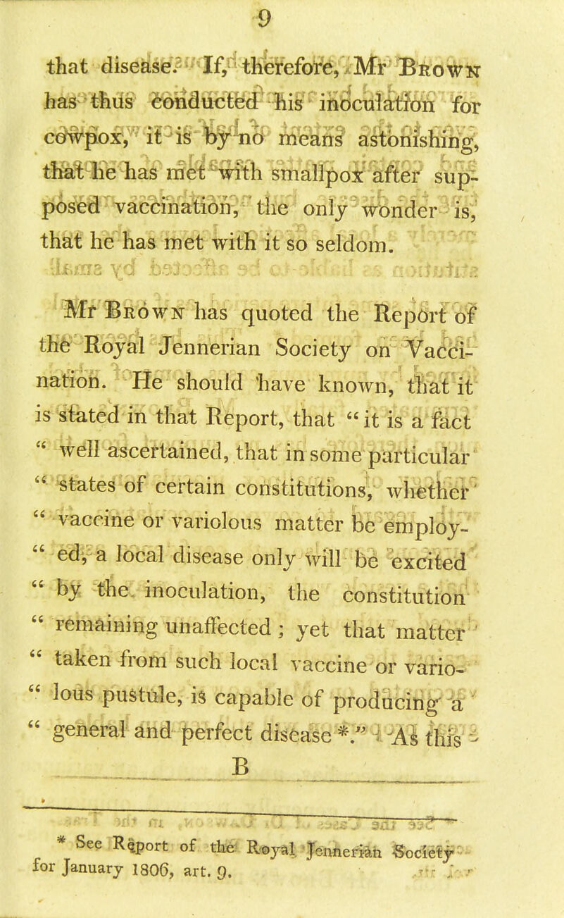 that diseas^.2'* If,5' therefore, XMr Brown c^w^oxV^ i£^i§ tr^Ti^ means astbnishiiig, mtfmhai niet with ^Mpot^m ^ pos^d Yaccination, ■' the only wbnder is, that he has met with it so seldom. Mr Brown has quoted the Report of tK6= Hoy^ J^nnteiian Society orr¥aMt natioh. He should liave known, tKat it is stated in that Report, that it W^i^ffi' ^^I^^c^?i:iained, that in some particular '^ states of certain constitutions, wh^tfeK'  - vaccine oFi^ariolous matter fegfiipl^y-  ed^a local disease only will be excited  by the. inoculation, the 6bttstitiitiytf ^  remaining unaffected ; yet that matter''  taken from such local vaccine or vkrio^  lous pustide, is capable of prodacitigl^'  general and perfect disea:se this B bee Report of tli^'R^yai, fe,iWM SocMp^ for January 1806, art. Q. ..^tr. yyr