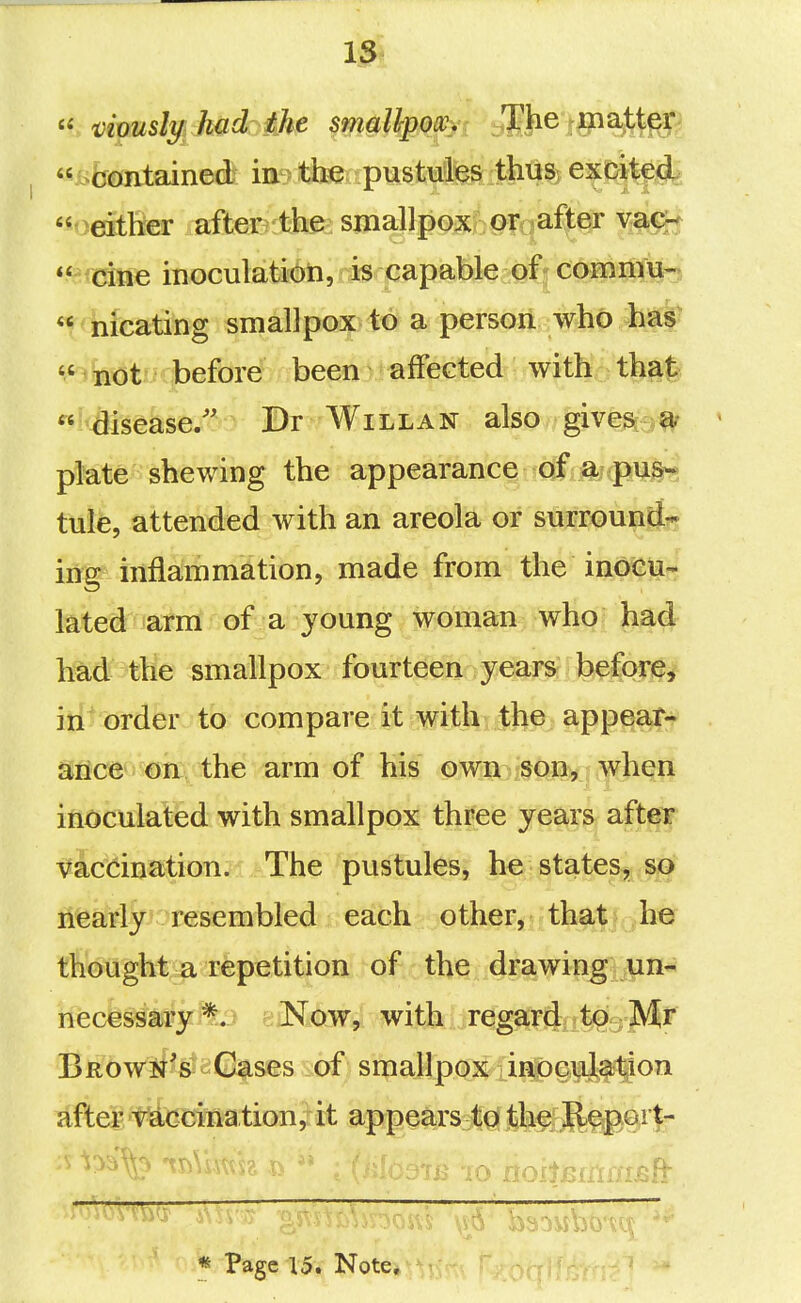 1^  'vimsly hadoik^ 5ma%oav The matter  either after the smallpox?^ oroafier vac^  cine inoculation, is capable of^commu- « nicating smallpox to a persdii who has «.'iBOt''^<before been affected with that «^'&sease/' Dr Will AN also give^;ei^ plate shewing the appearance of a pus- tule, attended with an areola or surround- ing inflanimation, made from the inoeti- lated arm of a young woman who had had the smallpox fourteen years- jb^forje^ iii? order to compare it with the appear- Sflce'j oa the arm of his own ,sop, when inoculaled with smallpox three years after Vaccination. The pustules, he states, so nearly '^resembled each other, that he thought a repetition of the drawing un- necessary'^. Now, with rega^iiiifeMj^ BRowif's Cases of smallpox inoc^Jj^^on idftepf accination, it appears to th§iJEl§|).Grt- '  iii iO iiOltBiili/USil