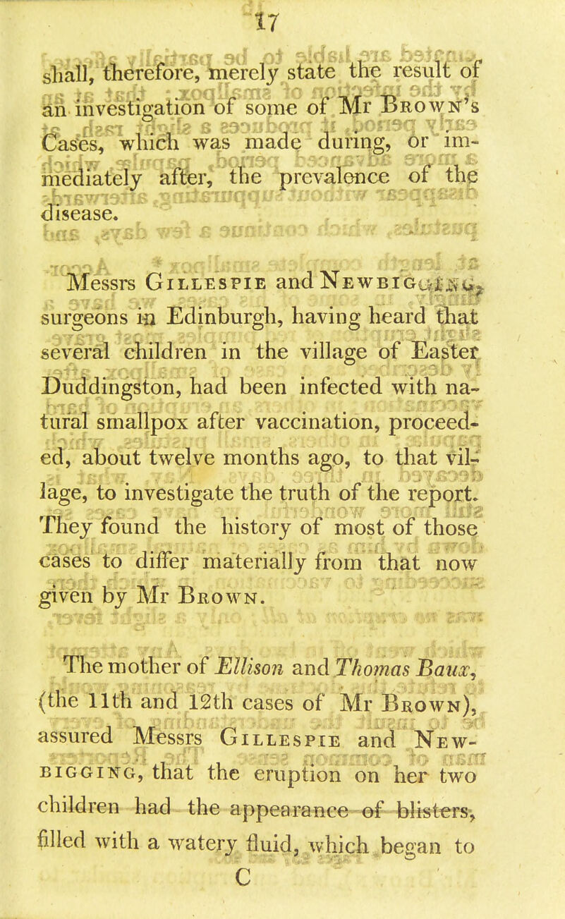 s'fiail, tlierefore, merely state tfe resul£ of &n investigation of some of Mr Brown's &^es,wliidi was made during, 6r im- disease. litessrs Gillespie andNEWBiGi^^iVij^ surgeons m Edinburgh, having heard that seveM enildren in the village of Eapteij, Duddingston, had been infected with na- tural smallpox after vaccination, proceed- ed, about twelve months ago, to that vilr lage, to investigate the truth of the report* They found the history of most of those cases'to differ materially from that now giveffi by Mr Brown. ■ 1a The mother of Ellison 8.ud Thomas Baux. (the 11th and 12th cases of Mr Brown)^ assured Messrs Gillespie and New- ' ■ ■ ■ , ^ ^, -33 n >X lo 013m BiGGiNG, that the eruption on her two children had the appearance of blisters-, filled with a watery fluid, which ,began to C