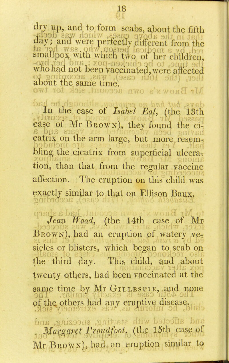or up, and to form scabs, about the fifth onittiipuA >v+Lu WHICH iwo or ner cmiaren, Kmi,xrjd bail ;y.oq-ao>ioiilo fid oi .oadl srf) Who had not beeji Vaccinated, were effected about the same time, . ^ In the case of Isabel Eal, (the 13th case of Mr Brown), they found the'^ci-! catrix on the arm larpe, but more rfesem-i bhng the cicatrix from superficial ulcera- tiori, than that from the resmlar .yaccine affection. The eruption on this child was exactly similar to that on Ellison Baux. /ea?z /FoQc?, (the 14th case of Mr Brown),-had an eruption of watery ,vjer! sides or blisters, which began to scab on the ■ third day. This child, and about t-wenty others, had been vaccinated at the sap^ie time by Mr Gillespie, and none of the others had any eruptive disease.. , .iloi8^mmD'f lz3 -e.^iw ,.p.u mnoUn 9fi ^blni:> , Mar^ar^t Pi-011(1/001., (the l5th case pf Mr Brown), had, an . eruption similar to