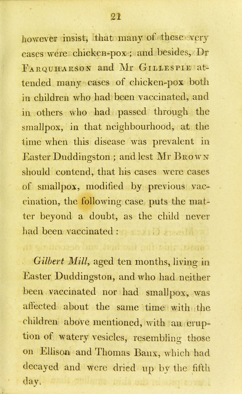 however insist, tliat many of these very cases were chicken-pox ; and besides, Dr Farquharson and Mr Gillespie at- tended many cases of chicken-pox both in children who had been vaccinated, and in others who had passed through the smallpox, in that neighbourhood, at the time when this disease was prevalent in Easter Duddingston ; and lest Mr Brown should contend, that his cases were cases of smallpox, modified by previous vac- cination, the following case puts the mat- ter beyond a doubt, as the child never had been vaccinated : Gilbert Mill, aged ten months, living in Easter Duddingston, and who had neither been vaccinated nor had smallpox, was affected about the same time with the children above mentioned, with an erup- tion of watery vesicles, resembling those on Elhson and Thomas Baux, which had decayed and were dried up by the fifth day.