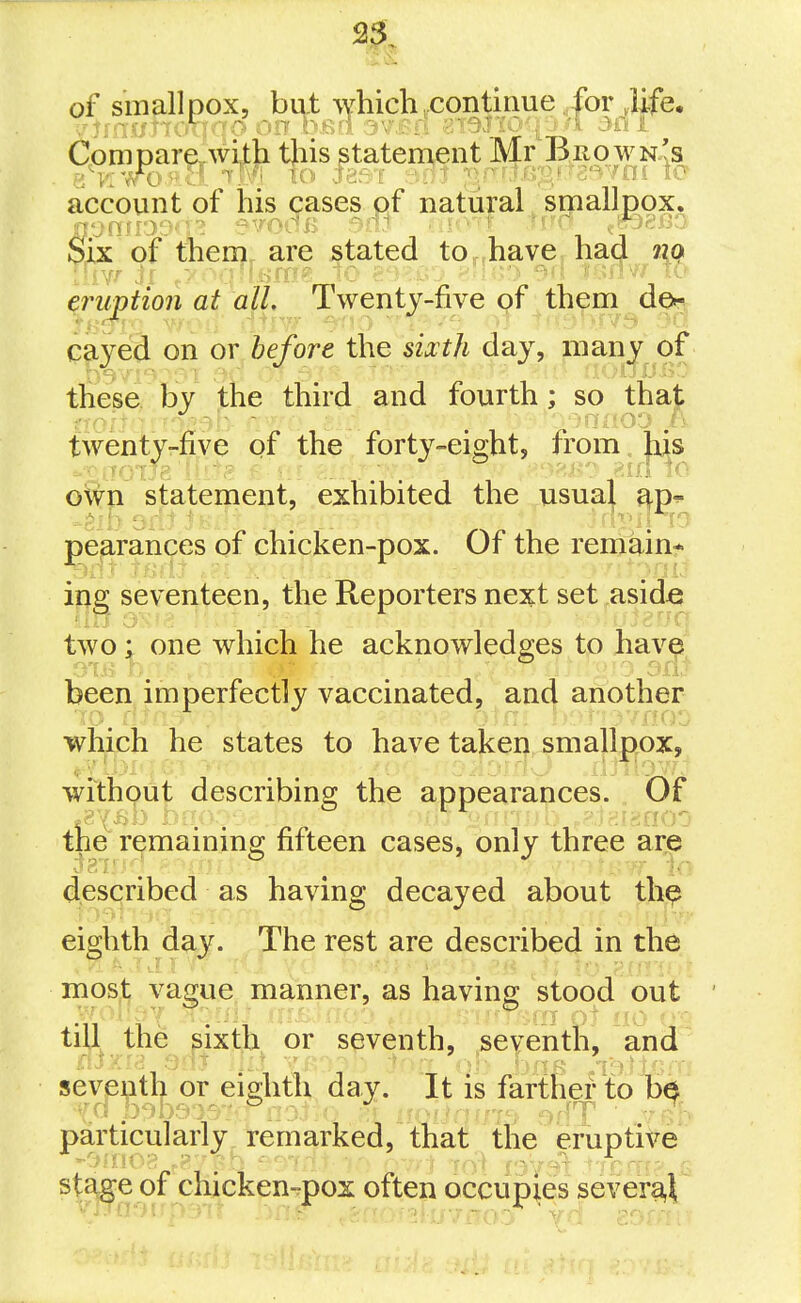 of smallpox, but which .continue for ,iife. Cpnipar^wi^ji tjiis statement Mr Brown's account of his cases of natural ^ smallpox. Six of tnenj^ are stated tOnhayej ha<| efniption at all. Twentj-five of them den caved on or before the sixth day, many of these by the third and fourth; so that twenty-five of the forty-eight, from. Ms -viioTJe Ui:'g c:.:. V'i^K': lo oft'p statement, exhibited the usua| pearances of chicken-pox. Of the remain* ing seventeen, the Reporters next set .asid^e two; one which he acknowledges to have been imperfectly vaccinated, and another ■JO. fi/il- jn'i. ' ■ >7nOG which he states to have taken smallpox, without describing the appearances. Of the remaininsj fifteen cases, only three are described as having decayed about th^ eighth day. The rest are described in the most vague manner, as having stood out till the sixth or seventh, seventh, and seventh or eighth day. It is fartKef to particularly remarked, that the eruptive st^e of chicken-pox often occupies severa,^