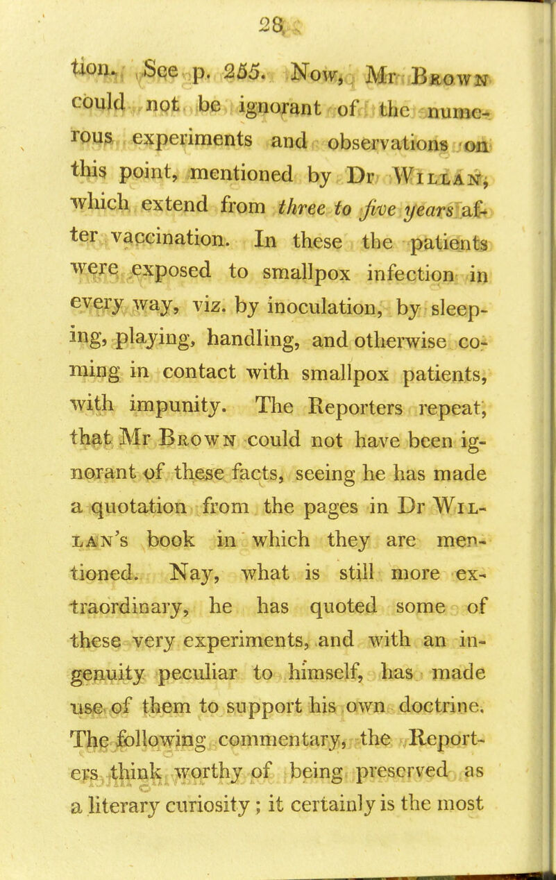 ^^%» y^n^ P' 255. Now, Mr Bkown could not be ignorant of the nume- ^9)^^it^;?^pe<{iments and observations thi3 point, mentioned by Dr Will an j which, extend from three to five years:2^^ ^^v^pcination. In these the patients werq exposed to smallpox infection in viz. bj inoculation, by sleep- ing, playing, handling, and otherwise cor ming in contact with smallpox patients, wi^th impunity. The Reporters repeat, that Mr Brown could not have been ig- norant^^f, these facts, seeing he has made a quotation from the pages in Dr Wil- lan's book in which they are men- tioned. Nay, what is still more ex- traordinary, he has quoted some of these very experiments, and with an in- genuity peculiar to himself, has made us^e. of them to support his own doctrine, Th^ ifoUcrwipg commontary,;>^^^^ Report- ers, think worthy of being preserved as a literary curiosity; it certainly is the most