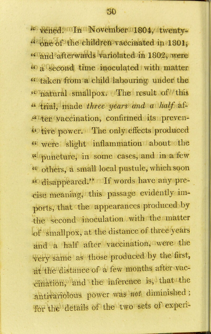 so *^^ned: In November 1804, twenty- ^^^fe'if^tlie ehildren vaccmated in 1801^ •^%tid'aft^rwa?ds V^^^^ 1802, were *o 2^'second time inoculated with matter **^'%li3ieti from a child labouring under the •^ natural smallpox. The result of this ^' trial, made three years and a half af- ***^^^tl^1s/accination, confirmed its preven- te fere power. The only effects produced wefe slight inflammation about the «*' puncture, in some cases, and in a few ^ others, a small local pustule, which soon ^ disappeared:'* If words have any pre- cise meaning, this passage evidently im- l^brtS, that the appearances produced by the second inoculation , with the matter loP ^ smallpox, at the distance of three years and a half after vaccination, were the ^ery same as those produced by the first, ltt th6 distance of a few months after vac- &mM\, and the inference is, that the i^titifariolous power was not diminished; M\h^^^aetails bf the two sets of experi-