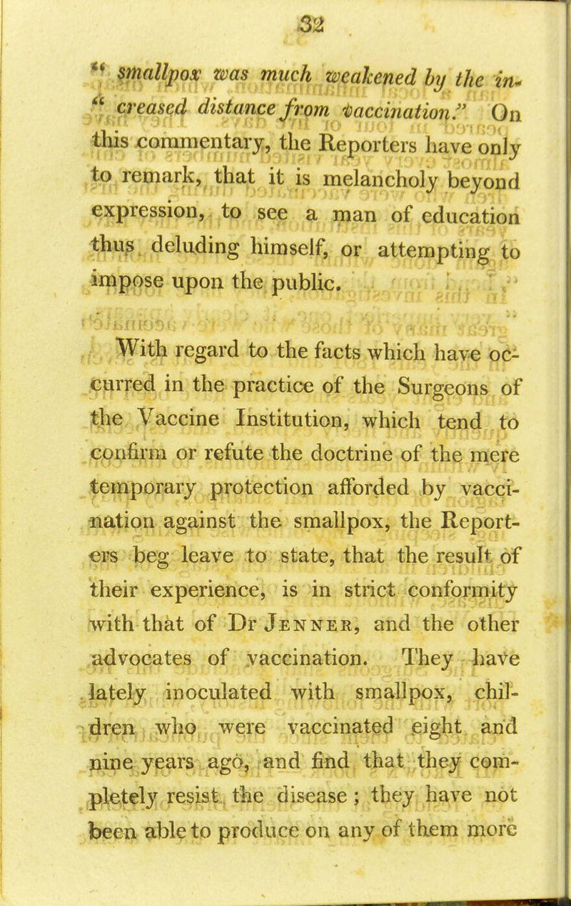 smallpox was much weakened by the in^ creased distance fiom i^accinatior^f On CQrQm^ni&xy,, the RepiorW ,to^ remark, that it is melancholy beyond expression, to see a man of education Jhus, deluding himself, or attempting to impose upon the public. JWith regard to the facts which have oc- Jffjrred in the practice of the Surgeons of Ji^^ Vaccine Institution, which tend to epnfirm or refute the doctrine of the mere ^|;ei|ip0^rjr jp^^^ afforded by vacci- -nation against the smallpox, the Report- ers beg leave to state, that the result of their experience, is in strict conformity iwith that of Dr Jenner, and the other ,|i^v(jeates of vaccination. They liate .lately inoculated with smallpox, chil- : dren .,who,,, were vaccinated .eight and nine years ago, Va^ find that they com- pletely resist, the disease; they have not l^mx ^bl? to produce on any of them more