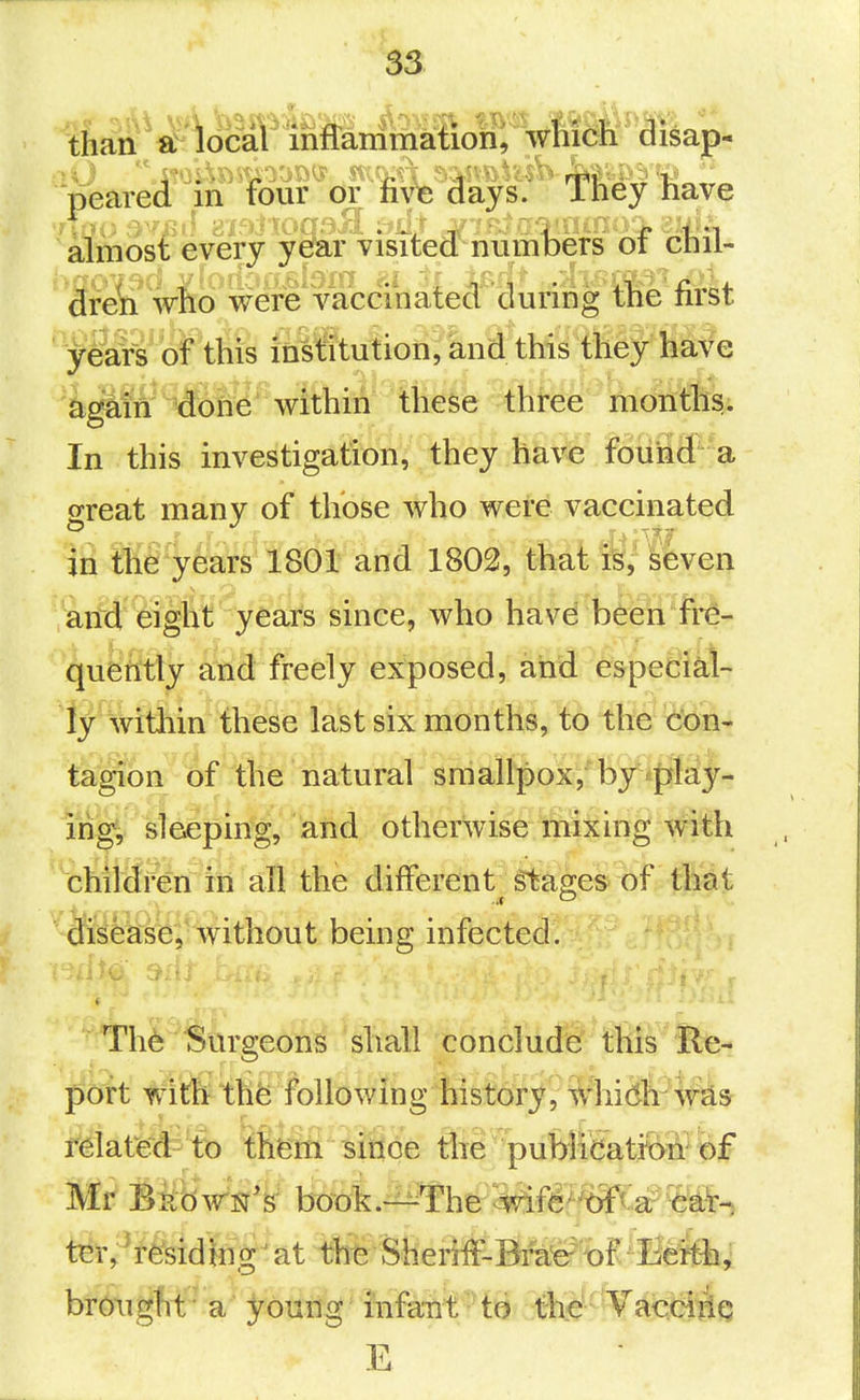 than'a^'local' inffammatioh; wliicli disap- almost every year visited numoers oi cnii- 3re^'wiio were vaca^^ tlie first y&rs of this i£il^u!ioii?and tMs they lla^e 'a^m €on6'within these three months. In this investigation, they have fouii3'- a great many of those who were vaccinated hi tlie years 1801 and 1802, that is, Seven ^'J-rfH eiglVt yea^^^ since, who have been fre- quently and freely exposed, and especial- ly wttiiin these last six months, to the '^m^ tagion of the natural smallpox,'by play- ing, sleeping, and otherwise mixing with chitffren in all the different Stages of fMt disease, without being infected. Th6 Surgeons shall conclude this Re- port with} thfe following faistdryi Whidli^w^s ryiatfei^^'tb tfifem isiflcJe Sie •publffiatiM^ of Mr Bijdwsr's book.-^The ^fer'txf^ ar ^at^ brought a young infant to tKc VacciiiQ E