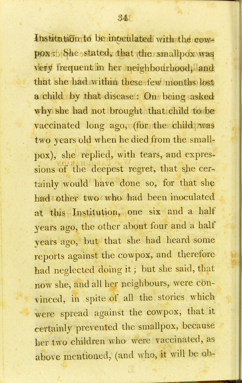 Jtt^jtiftjiJji&niiQ be inoculatejd with tlxe cow^' p03g-j!v^he-stated, that /tiie smallpox^wai^ vleiij? frequent in her neighbourhood, and that she had within these fe^v' months/lost a child by that disease : On being asked why she had not brought that, child to be vaccinated long ago, (for the child .^vas two years old when he died from the small- pox), she replied, with tears, and expres- sions of the deepest regret, that she cer- tainly would have done so, for that she bsid mother two who had been inoculated at this Institution, one six and a half years ago, the other about four and a half years ago, but that she had heard some reports against the cow pox, and therefore had neglected doing it; but she said, that now she, and all her neighbours, were con- vinced, in spite of all the stories which were spread against the cowpox, that it certainly prevented the smallpox, because her two children who were vaccinated, as above mentioned, (and who, it will be ob-