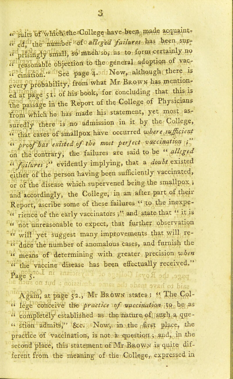 '^^'FM^iikbfe oti|etM^4|eog^neiraL.a^option of ^ 'i^'&ilSSfi'* ' See -pSge^.^- Now, although, there is ^verypfSfebility, from what Mr Brown has mention- ll'^^fP'g^' 51'. of his book,- for concluding that this is ^ll^^lage in the Report of the College of Physipians ^^M^Mich he:M3 made his statement, yet most asr' siifediy mre is 3iO admission in it by the Cqllege, «~&ca?es'c)f^sinallpox^ occurred whsre^uJ^Unf ^<^pobf^^fexisted of the most perfect 'vaccii^^iot^^C' oA tWijoiilirary, the failures are said to be xilkged <' 'fqi&efP evidently implying, that a douht existed eit&'of the person having been sufficiently vaccinated, 01^ oFthe disease which supervened being the smallpox; and accordingly, the College, in an after ^part of tl^ep Report, ascribe some of these failures <« |t5^ the iiiexj?g-  rience of the early vaccinators j'' and; state-that  it is «nbtunreasonable to expect, that furthey observatign «' wiff y^t suggest many improvements that will re- ^'iiitfe^he-number of anomalous cases, and furnish the  mfeans of determining with greater precision when  IhW vaccine disease has been effectually received.  noag oft iud ; noi? ''^^pSSat p^^Ja.^- Mr Brown statessf ^^JX^^- »< leg6''^6ift§ei^^e the practice tf %i-accimt^mr[^9_:,h^'^^ ^oiMjilet^iy established^'ffs'thf;inatUT%;^ij§iipl|Lra qxfe-  ifi8tt-'aHmit§; Sec. Now,w inxthe tfet practice 'of vaccination, is not. questj)q}}v;p^|id,^in the second pHce, this statement of IMr Brown is quite dif- ferent from the iheaning- of the College,, expressed in