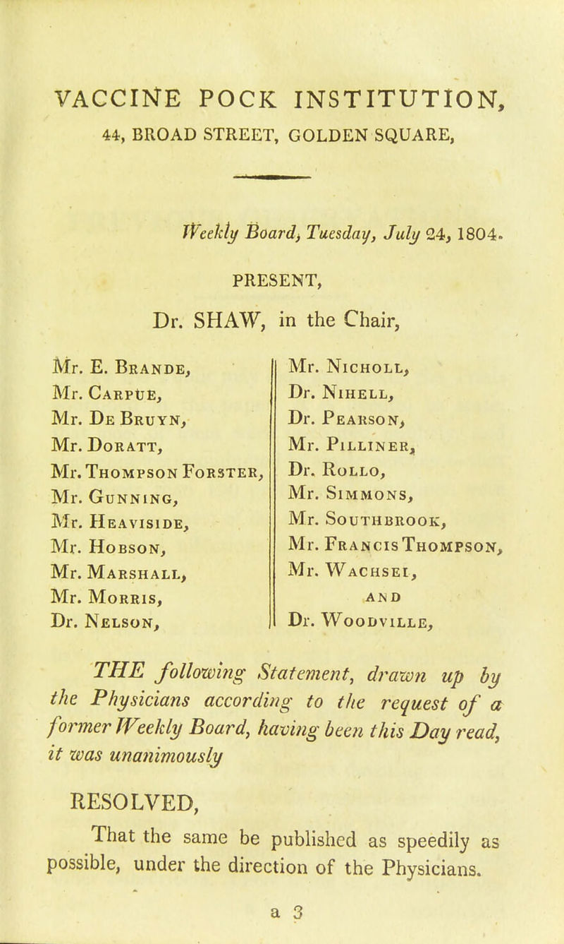 VACCINE POCK 44, BROAD STREET, INSTITUTION, GOLDEN SQUARE, Weekly Boards Tuesday, July 24, 1804. PRESENT, Dr. SHAW, in the Chair, Mr. E. Brande, Mr. CARPtJE, Mr. De Bruyn, Mr. DoRATT, Mr. Thompson Forster, Mr. Gunning, Mr. Heaviside, Mr. HoBsoN, Mr. Marshall, Mr. Morris, Dr. Nelson, Mr. Nicholl, Dr. NlHELL, Dr. Pearson, Mr. Pilliner, Dr. Rollo, Mr. Simmons, Mr. SOUTHBROOK, Mr. Francis Thompson, Mr. Wachsei, and Dr. Woodville, THE following Statement, drawn up by the Physicians according to the request of a former Weekly Board, having been this Day read, it was unanimously RESOLVED, That the same be published as speedily as possible, under the direction of the Physicians. a 3