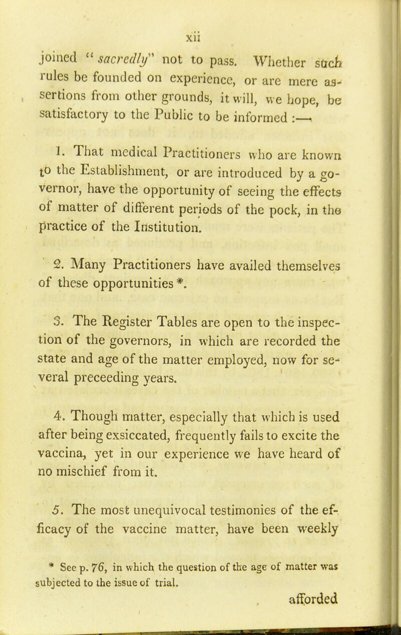 joined  sacredlf not to pass. Whether sttc^i rules be founded on experience, or are mere as- , sertions from other grounds, it will, we hope, be satisfactory to the Public to be informed : i 1. That medical Practitioners who are known to the Establishment, or are introduced by a go- vernor, have the opportunity of seeing the effects of matter of different periods of the pock, in the practice of the Institution. 2. Many Practitioners have availed themselves of these opportunities *. 3. The Register Tables are open to the inspec- tion of the governors, in which are recorded the state and age of the matter employed, now for se- veral preceeding years. 4. Though matter, especially that which is used after being exsiccated, frequently fails to excite the vaccina, yet in our experience we have heard of no mischief from it. 5. The most unequivocal testimonies of the ef-. licacy of the vaccine matter, have been weekly * See p. 76, in which the question of the age of matter was subjected to the issue of trial. afforded