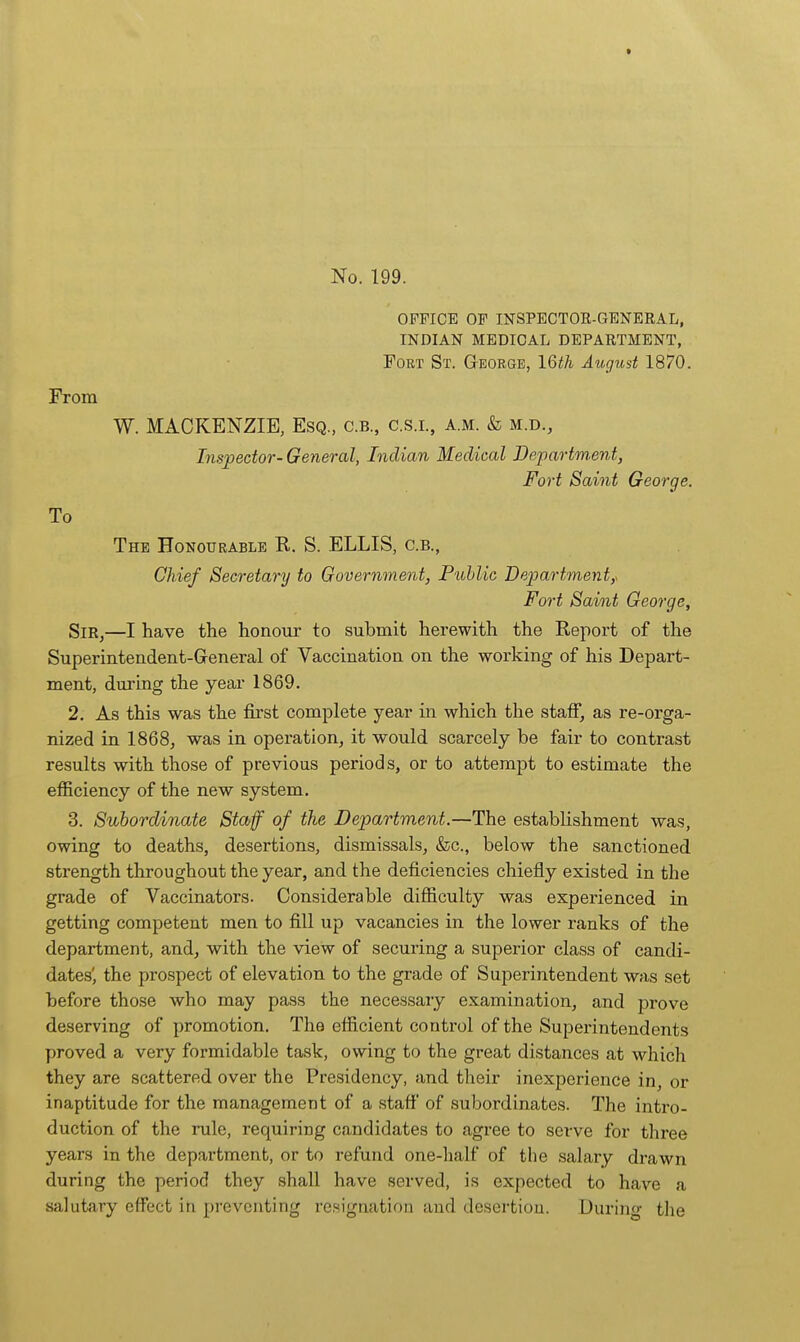 OFFICE OF INSPECTOE-GENERAL, INDIAN MEDICAL DEPARTMENT, Fort St. George, 16th August 1870. From W. MACKENZIE, Esq., c.b., c.s.l, a.m. & m.d.. Inspector- General, Indian Medical Department, Fort Saint George. To The Honourable R. S. ELLIS, c.b., Chief Secretary to Government, Fublic Department,. Fort Saint George, Sm,—I have the honour to submit herewith the Report of the Superintendent-General of Vaccination on the working of his Depart- ment, during the year 1869. 2. As this was the first complete year in which the stalf, as re-orga- nized in 1868, was in operation, it would scarcely be fair to contrast results with those of previous periods, or to attempt to estimate the efficiency of the new system, 3. Subordinate Staff of the Department.—The establishment was, owing to deaths, desertions, dismissals, &c., below the sanctioned strength throughout the year, and the deficiencies chiefly existed in the grade of Vaccinators. Considerable difficulty was experienced in getting competent men to fill up vacancies in the lower ranks of the department, and, with the view of securing a superior class of candi- dates', the prospect of elevation to the grade of Superintendent was set before those who may pass the necessary examination, and prove deserving of promotion. The efficient control of the Superintendents proved a very formidable task, owing to the great distances at which they are scattered over the Presidency, and their inexperience in, or inaptitude for the management of a staft' of subordinates. The intro- duction of the rule, requiring candidates to agree to serve for three years in the department, or to refund one-half of the salary drawn during the period they shall have served, is expected to have a salutary effect in preventing resignation and desertion. During the