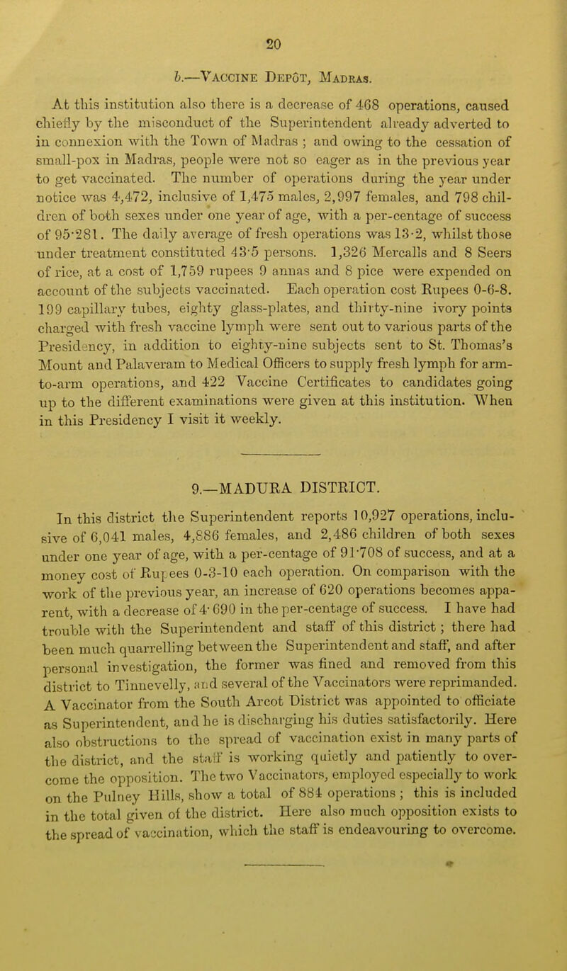 h.—Vaccine Depot, Madras. At this institution also there is a decrease of 468 operations, caused chiefly by the misconduct of the Superintendent ah-eady adverted to in connexion with the Town of Madras ; and owing to the cessation of small-pox in Madras, people were not so eager as in the previous year to get vaccinated. The nvimber of operations during the year under notice was 4,472, inclusive of 1,475 males, 2,997 females, and 798 chil- dren of both sexes under one year of age, Avith a per-centage of success of 95*281. The daily average of fresh operations was 13-2, whilst those under treatment constituted 43'5 persons. ],326 Mercalls and 8 Seers of rice, at a cost of 1,759 rupees 9 annas and 8 pice were expended on account of the subjects vaccinated. Each operation cost Rupees 0-6-8. 199 capillary tubes, eighty glass-plates, and thirty-nine ivory points charged with fresh vaccine lymph were sent out to various parts of the Presidency, in addition to eighty-nine subjects sent to St. Thomas's Mount and Palaveram to Medical OflScers to supply fresh lymph for arm- to-arm operations, and 422 Vaccine Certificates to candidates going up to the diflerent examinations were given at this institution. When in this Presidency I visit it weekly. 9.—MADURA DISTRICT. In this district the Superintendent reports 10,927 operations, inclu- sive of 6,041 males, 4,886 females, and 2,486 children of both sexes under one year of age, with a per-centage of 91708 of success, and at a money cost of Rupees 0-3-10 each operation. On comparison with the work of the previous year, an increase of 620 operations becomes appa- rent, with a decrease of 4 690 in the per-centage of success. I have had trouble with the Superintendent and staff of this district; there had been much quarrelling between the Superintendent and staff, and after personal investigation, the former was fined and removed from this district to Tinnevelly, and several of the Vaccinators were reprimanded. A Vaccinator from the South Arcot District was appointed to officiate as Superintendent, and he is discharging his duties satisfactorily. Here also obstructions to the spread of vaccination exist in many parts of the district, and the staiF is working quietly and patiently to over- come the opposition. The two Vaccinators, employed especially to work on the Pulney Hills, show a total of 884 operations ; this is included in the total given of the district. Here also much opposition exists to the spread of vaccination, which the staff is endeavouring to overcome.