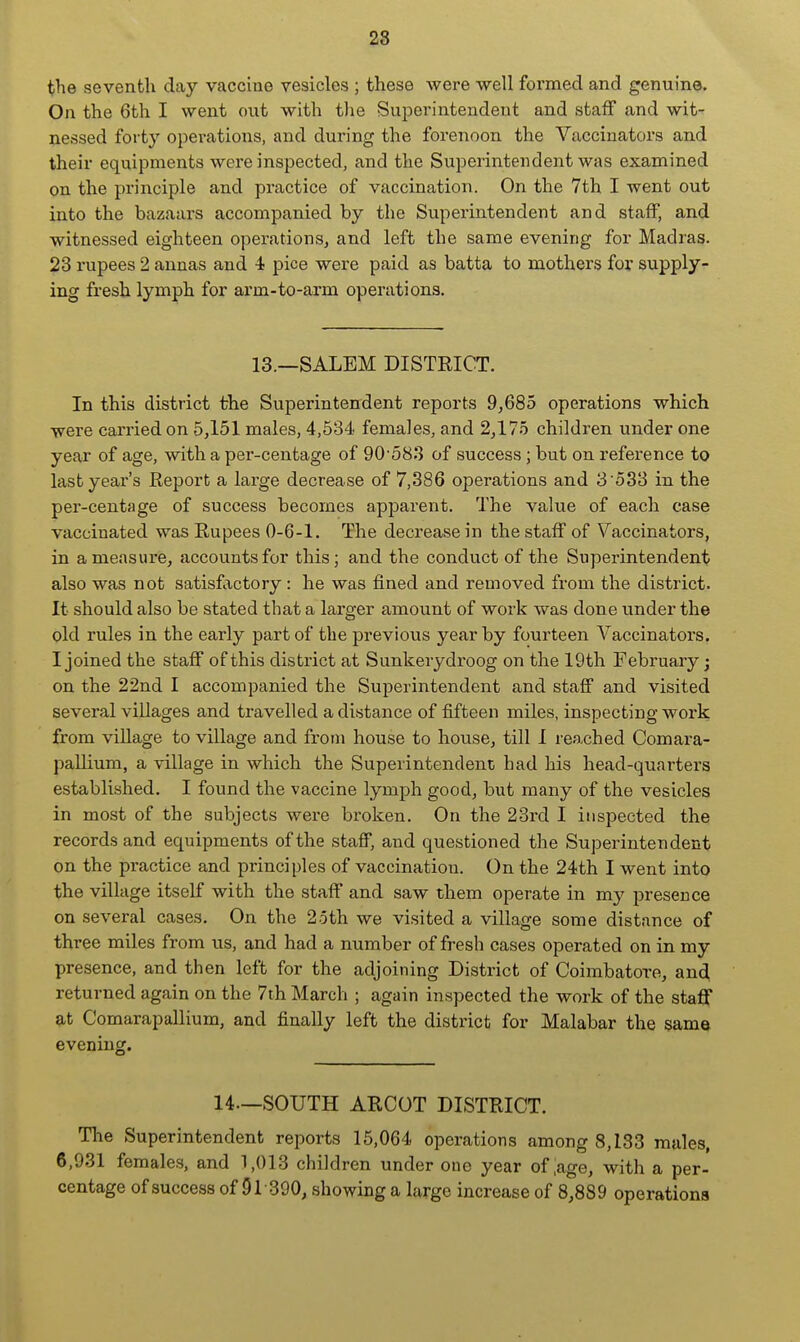 28 the seventh day vaccine vesicles \ these were -well formed and genuine. On the 6th I went out with the Superintendent and staff and wit- nessed forty operations, and during the forenoon the Vaccinators and their equipments were inspected, and the Superintendent was examined on the principle and practice of vaccination. On the 7th I went out into the bazaars accompanied by the Superintendent and staff, and witnessed eighteen operations, and left the same evening for Madras. 23 rupees 2 annas and 4 pice were paid as batta to mothers for supply- ing fresh lymph for arm-to-arm operations. 13.—SALEM DISTRICT. In this district the Superintendent reports 9,685 operations which were carried on 5,151 males, 4,534 females, and 2,175 children under one year of age, with a per-centage of 90'583 of success; but on reference to lastyeai-'s Report a large decrease of 7,386 operations and 3 533 in the per-centage of success becomes apparent. The value of each case vaccinated was Rupees 0-6-1. The decrease in the staff of Vaccinators, in a measure, accounts for this; and the conduct of the Superintendent also was not satisfactory : he was fined and removed from the district. It should also be stated that a larger amount of work was done under the old rules in the early part of the previous year by fourteen Vaccinators. I joined the staff of this district at Sunkerydroog on the 19th February; on the 22nd I accompanied the Superintendent and staff and visited several villages and travelled a distance of fifteen miles, inspecting work from village to village and from house to house, till I reached Comara- pallium, a village in which the Superintendent had his head-quarters established. I found the vaccine lymph good, but many of the vesicles in most of the subjects were broken. On the 23rd I inspected the records and equipments of the staff, and questioned the Superintendent on the practice and principles of vaccination. On the 24th I went into the village itself with the staff and saw them operate in my presence on several cases. On the 2oth we visited a village some distance of three miles from us, and had a number of fresh cases operated on in my presence, and then left for the adjoining District of Coimbatore, and returned again on the 7th March ; again inspected the work of the staff at Comarapallium, and finally left the district for Malabar the same evening. 14—SOUTH ARCOT DISTRICT, Tlie Superintendent reports 15,064 operations among 8,133 males, 6,931 females, and 1,013 children under one year of iage, with a per- centage of success of 91-390, showing a large increase of 8,889 operations