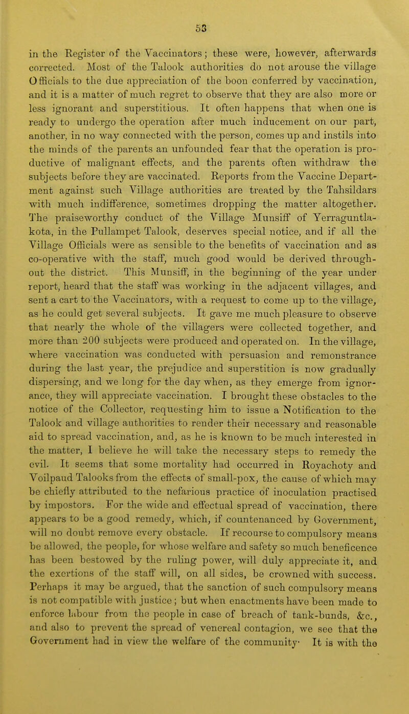 in the Registei* of the Vaccinators; these were, however, afterwards corrected. Most of the Talook authorities do not arouse the village Officials to the due appreciation of the boou conferred by vaccination, and it is a mattei' of much regret to observe that they are also more or less ignorant and superstitious. It often happens that when one is ready to undergo the operation after much inducement on our part, another, in no way connected with the person, comes up and instils into the minds of the parents an unfounded fear that the operation is jDro- ductive of malignant effects, and the parents often withdraw the subjects before they are vaccinated. Reports from the Vaccine Depart- ment against such Village authorities are treated by the Tahsildars with much indifference, sometimes di-opping the matter altogether. The praiseworthy conduct of the Village Munsiff of Yerraguntla- kota, in the Pullampet Talook, deserves special notice, and if all the Village Officials were as sensible to the benefits of vaccination and as co-operative with the staff, much good would be derived through- out the district. This Munsiff, in the beginning of the year under report, heard that the staff was working in the adjacent villages, and sent a cart to the Vaccinators, with a request to come up to the village, as he could get several subjects. It gave me much pleasure to observe that nearly the whole of the villagers were collected together, and more than 200 subjects were produced and operated on. In the village, where vaccination was conducted with persuasion and remonstrance during the last year, the prejudice and superstition is now gradually dispersing, and we long for the day when, as they emerge from ignor- ance;, they will appreciate vaccination. I brought these obstacles to the notice of the Collector, requesting him to issue a Notification to the Talook and village authorities to render their necessary and reasonable aid to spread vaccination, and, as he is known to be much interested in the matter, I believe he will take the necessary steps to remedy the evil. It seems that some mortality had occmn-ed in Royachoty and Voilpaud Talooksfrom the effects of small-pox, the cause of which may be chiefly attributed to the nefarious practice of inoculation practised by impostors. For the wide and effectual spread of vaccination, there appears to be a good remedy, which, if countenanced by Government, will no doubt remove every obstacle. If recourse to compulsory means be allowed, the people, for whose welfare and safety so much beneficence has been bestowed by the ruling power, will duly appreciate it, and the exertions of the staff will, on all sides, be crowned with success. Perhaps it may be argued, that the sanction of such compulsory means is not compatible with justice; but when enactments have been made to enforce labour from the people in case of breach of tank-bunds, &c., and also to prevent the spread of venereal contagion, we see that the Government had in view the welfare of the community It is with the