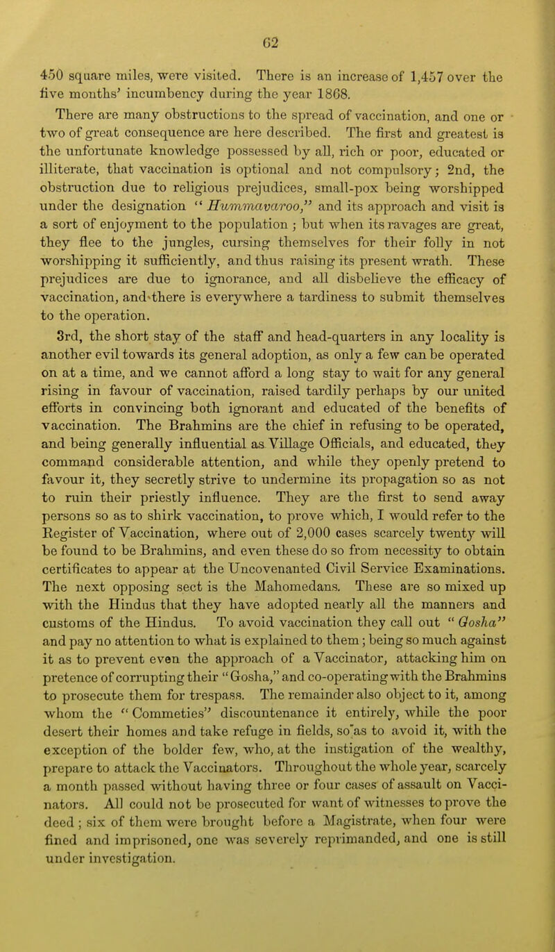 450 square miles, -were visited. There is an increase of 1,457 over the five montlis' incumbency during the year 18G8. There are many obstructions to the spread of vaccination, and one or - two of great consequence are here described. The first and greatest is the unfortunate knowledge possessed by all, rich or poor, educated or illiterate, that vaccination is optional and not compulsory; 2nd, the obstruction due to religious prejudices, small-pox being -worshipped under the designation  Humvmvaroo, and its approach and visit is a sort of enjoyment to the population ; but when its ravages are great, they flee to the jungles, cursing themselves for their folly in not worshipping it sufficiently, and thus raising its present wrath. These prejudices are due to ignorance, and all disbelieve the efficacy of vaccination, and^there is everywhere a tardiness to submit themselves to the operation. 3rd, the short stay of the staff and head-quarters in any locality is another evil towards its general adoption, as only a few can be operated on at a time, and we cannot afford a long stay to wait for any general rising in favour of vaccination, raised tardily perhaps by our united efforts in convincing both ignorant and educated of the benefits of vaccination. The Brahmins are the chief in refusing to be operated, and being generally influential as Village Officials, and educated, they comma,nd considerable attention, and while they openly pretend to favour it, they secretly strive to undermine its propagation so as not to ruin their priestly influence. They are the first to send away persons so as to shirk vaccination, to prove which, I would refer to the Register of Vaccination, where out of 2,000 cases scarcely twentj' will be found to be Brahmins, and even these do so from necessity to obtain certificates to appear at the Uncovenanted Civil Service Examinations. The next opposing sect is the Mahomedans. These are so mixed up with the Hindus that they have adopted nearly all the manners and customs of the Hindus. To avoid vaccination they call out  Qosha and pay no attention to what is explained to them; being so much against it as to prevent even the approach of a Vaccinator, attacking him on pretence of corrupting their  Gosha, and co-operating with the Brahmins to prosecute them for trespass. The remainder also object to it, among whom the  Commeties discountenance it entirely, while the poor desei-t their homes and take refuge in fields, so'as to avoid it, with the exception of the bolder few, who, at the instigation of the wealthy, prepare to attack the Vaccinators. Throughout the whole year, scarcely a month passed without having three or four cases of assault on Vacci- nators. All could not be prosecuted for want of witnesses to prove the deed ; six of them were brought before a Magistrate, when four were fined and imprisoned, one was severely reprimanded, and one is still under investigation.