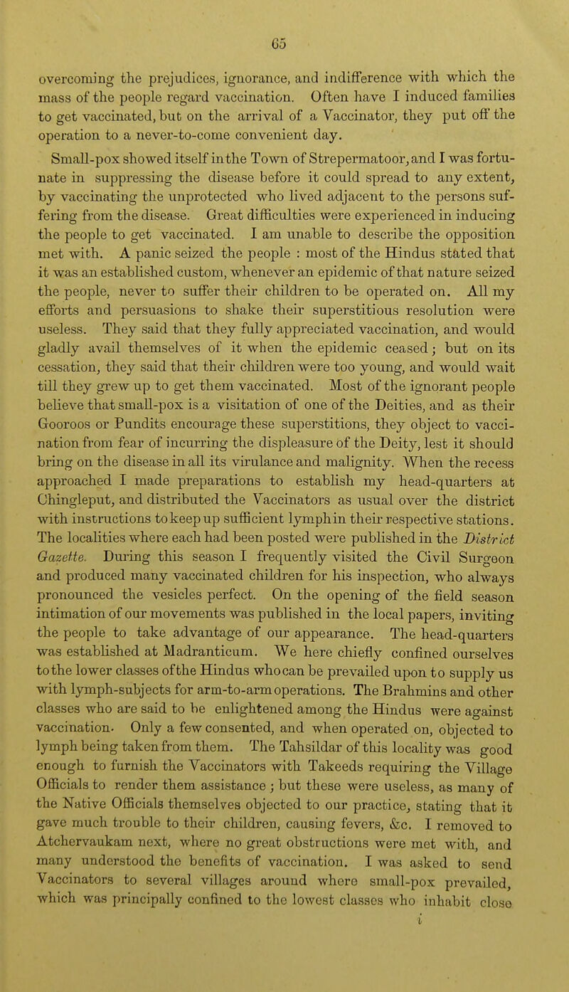 overcoming the prejudices, ignorance, and indifference with which the mass of the people regard vaccination. Often have I induced families to get vaccinated, bub on the arrival of a Vaccinator, they put off the operation to a never-to-come convenient day. Small-pox showed itself in the Town of Strepermatoor^and I was fortu- nate in suppressing the disease before it could spread to any extent, by vaccinating the unprotected who lived adjacent to the persons suf- fering from the disease. Great difficulties were experienced in inducing the people to get vaccinated. I am unable to desciibe the opposition met with. A panic seized the people : most of the Hindus stated that it was an established custom, whenever an epidemic of that nature seized the people, never to suffer their children to be operated on. All my efforts and persuasions to shake their superstitious resolution were useless. They said that they fully appreciated vaccination, and would gladly avail themselves of it when the epidemic ceased; but on its cessation, they said that their children were too young, and would wait till they grew up to get them vaccinated. Most of the ignorant people beKeve that small-pox is a visitation of one of the Deities, and as their Gooroos or Pundits encourage these superstitions, they object to vacci- nation from fear of incurring the displeasure of the Deity, lest it should bring on the disease in all its virulance and malignity. When the recess approached I made preparations to establish my head-quarters at Chingleput, and distributed the Vaccinators as usual over the district with instructions to keep up sufficient lymphin their respective stations. The localities where each had been posted were published in the District Gazette. Dui-ing this season I frequently visited the Civil Surgeon and produced many vaccinated children for his inspection, who always pronounced the vesicles perfect. On the opening of the field season intimation of our movements was published in the local papers, inviting the people to take advantage of our appearance. The head-quarters was established at Madranticum. We here chiefly confined ourselves to the lower classes of the Hindus who can be prevailed upon to supply us with lymph-subjects for arm-to-arm operations. The Brahmins and other classes who are said to be enlightened among the Hindus were agaiust vaccination. Only a few consented, and when operated on, objected to lymph being taken from them. The Tahsildar of this locality was good enough to furnish the Vaccinators with Takeeds requiring the Village Officials to render them assistance ; but these were useless, as many of the Native Officials themselves objected to our practice, stating that it gave much trouble to their children, causing fevers, &c. I removed to Atchervaukam next, where no great obstructions were met with, and many understood the benefits of vaccination. I was asked to send Vaccinators to several villages around where small-pox prevailed, which was principally confined to the lowest classes who inhabit close i