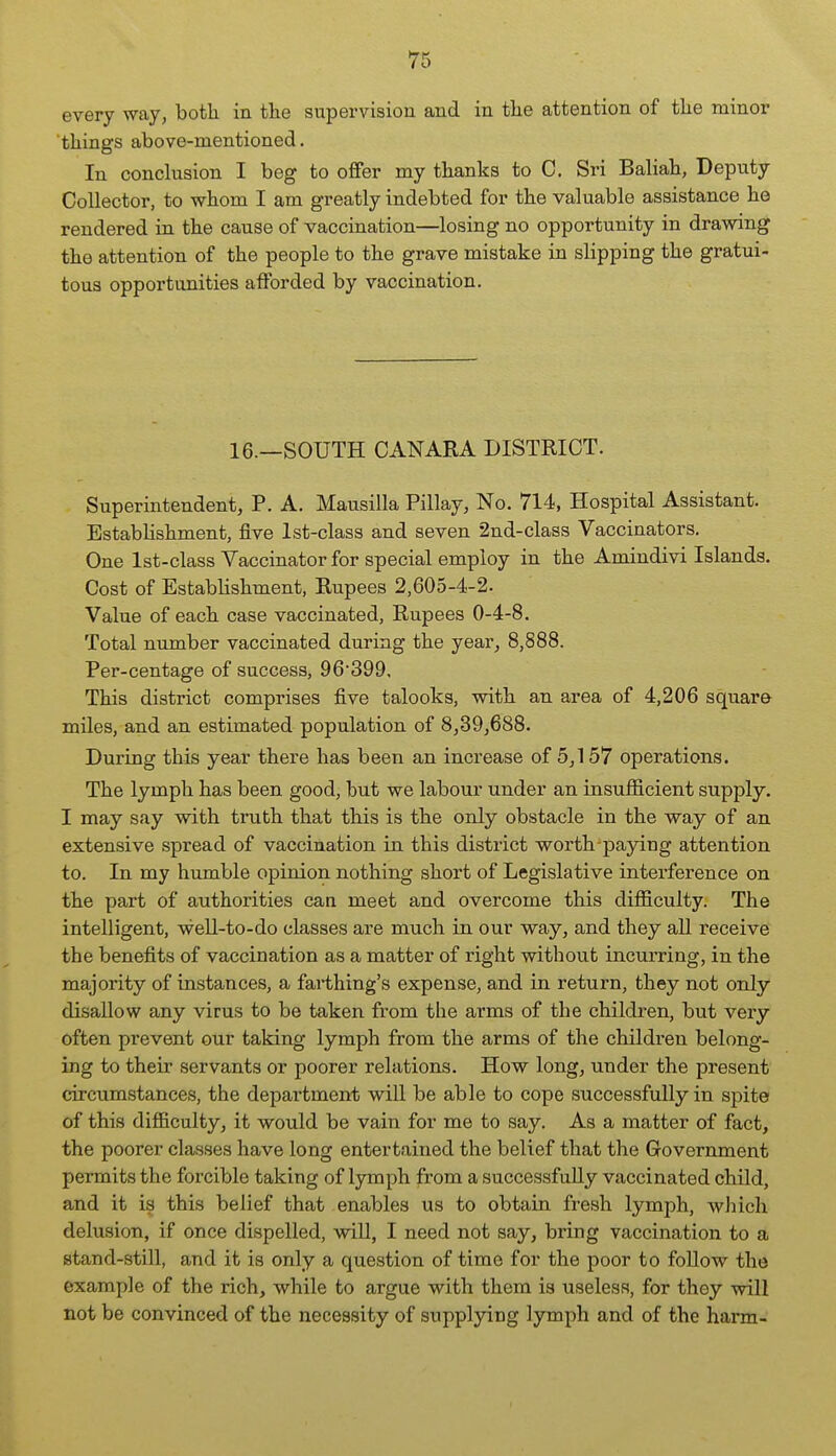 every way, both in the supervision and in the attention of the minor things above-mentioned. In conclusion I beg to offer my thanks to C. Sri Baliah, Deputy Collector, to whom I am greatly indebted for the valuable assistance he rendered in the cause of vaccination—losing no opportunity in drawing the attention of the people to the grave mistake in slipping the gratui- tous opportunities afforded by vaccination. 16._S0UTH CANARA DISTRICT. Superintendent, P. A. Mausilla Pillay, No. 714, Hospital Assistant. Establishment, five Ist-class and seven 2nd-class Vaccinators. One Ist-class Vaccinator for special employ in the Amindivi Islands. Cost of Establishment, Rupees 2,605-4-2. Value of each case vaccinated, Rupees 0-4-8. Total number vaccinated during the year, 8,888. Per-centage of success, 96399. This district comprises five talooks, with an area of 4,206 square miles, and an estimated population of 8,39,688. During this year there has been an increase of 5^157 operations. The lymph has been good, but we labour under an insufiicient supply. I may say with truth that this is the only obstacle in the way of an extensive spread of vaccination in this district worth-paying attention to. In my humble opinion nothing short of Legislative interference on the part of authorities can meet and overcome this difficulty. The intelligent, v?ell-to-do classes are much in our w^ay, and they all receive the benefits of vaccination as a matter of right without incurring, in the majority of instances, a farthing's expense, and in return, they not only disallow any virus to be taken from the arms of the children, but very often prevent our taking lymph from the arms of the children belong- ing to their servants or poorer relations. How long, under the present circumstances, the department will be able to cope successfully in spite of this difficulty, it would be vain for me to say. As a matter of fact, the poorer classes have long entertained the belief that the Government peimits the forcible taking of lymph from a successfully vaccinated child, and it is this belief that enables us to obtain fresh lymph, which delusion, if once dispelled, will, I need not say, bring vaccination to a stand-still, and it is only a question of time for the poor to follow the example of the rich, while to argue with them is useless, for they will not be convinced of the necessity of supplying lymph and of the harm-