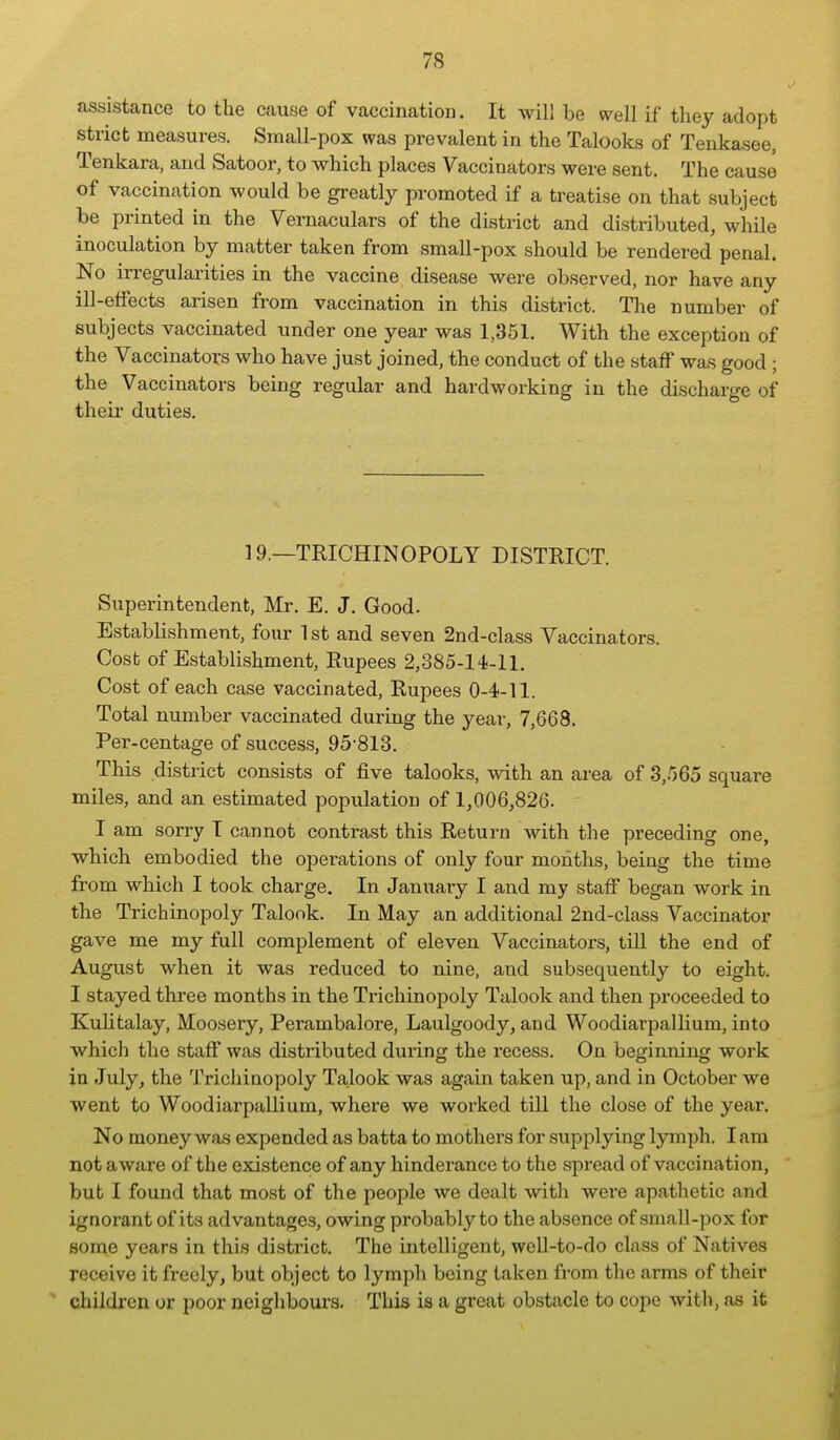 assistance to the cause of vaccination. It will be well if they adopt strict measures. Small-pox was prevalent in the Talooks of Tenkasee, Tenkara, and Satoor, to which places Vaccinators were sent. The cause of vaccination would be greatly promoted if a treatise on that subject be printed in the Vernaculars of the district and distributed, while inoculation by matter taken from small-pox should be rendered penal. No irregularities in the vaccine disease were observed, nor have any ill-effects arisen from vaccination in this district. The number of subjects vaccinated under one year was 1,351. With the exception of the Vaccinators who have just joined, the conduct of the staff was good ; the Vaccinators being regular and hardworking in the discharge of their duties. 19.—TRICHINOPOLY DISTRICT. Superintendent, Mr. E. J. Good. Establishment, four 1 st and seven 2nd-class Vaccinators. Cost of Establishment, Rupees 2,385-14-11. Cost of each case vaccinated. Rupees 0-4-11. Total number vaccinated during the year, 7,668. Per-centage of success, 95-813. This district consists of five talooks, with an area of 3,.'565 square miles, and an estimated population of 1,006,826. I am sorry I cannot contrast this Return with the preceding one, which embodied the operations of only four months, being the time from which I took charge. In January I and my staff began work in the Trichinopoly Talook. In May an additional 2nd-class Vaccinator gave me my full complement of eleven Vaccinators, till the end of August when it was reduced to nine, and subsequently to eight. I stayed three months in the Trichinopoly Talook and then pi-oceeded to Kulitalay, Moosery, Perambalore, Laulgoody, and Woodiarpallium, into which the staff was distributed during the recess. On beginning work in July, the Trichinopoly Talook was again taken up, and in October we went to Woodiarpallium, where we worked till the close of the year. No money was expended as batta to mothers for supplying lymph. I am not aware of the existence of any hinderance to the sjiread of vaccination, but I found that most of the people we dealt with were apathetic and ignorant of its advantages, owing probably to the absence of small-pox for some years in this district. The intelligent, well-to-do class of Natives receive it freely, but object to lymph being taken from the arms of their children or poor neighbours. This is a great obstacle to cope with, as it