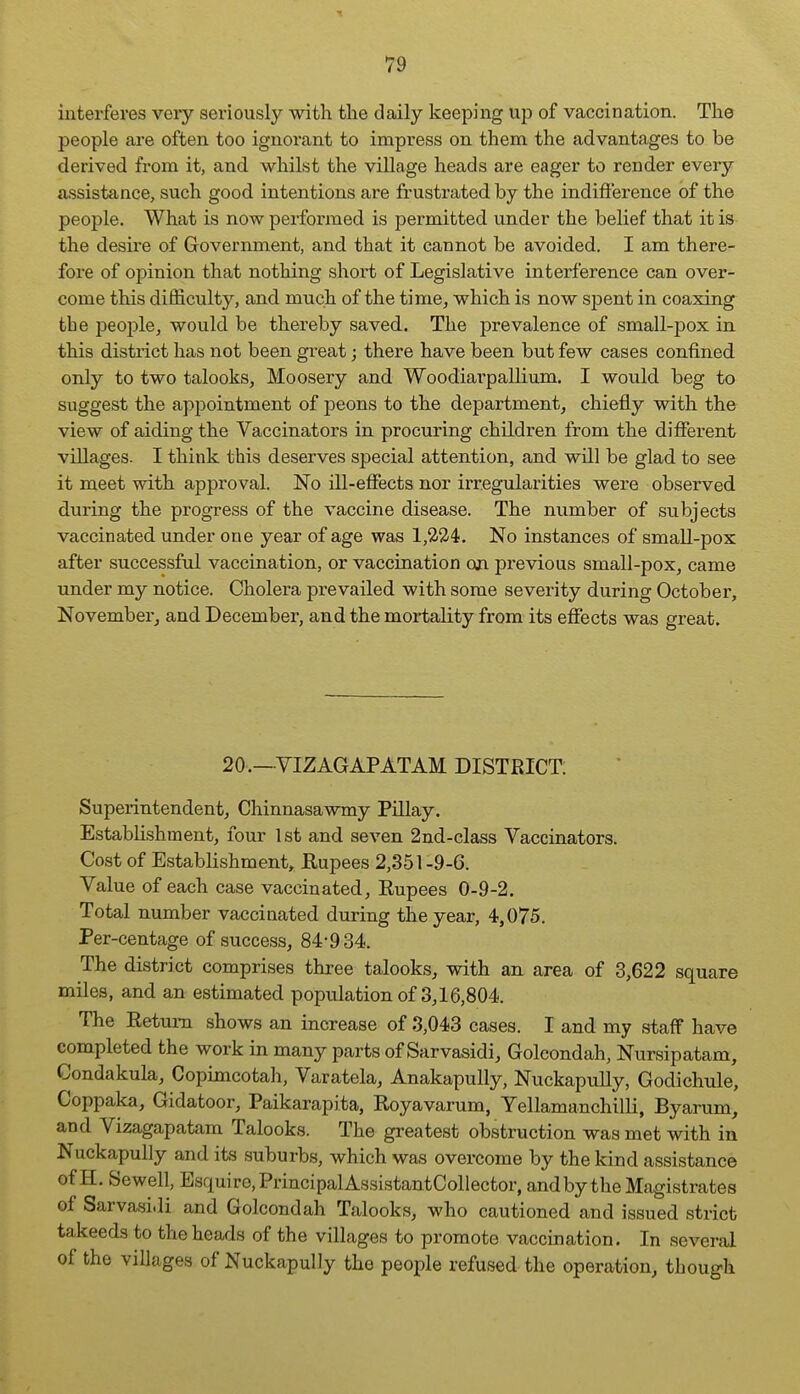 interferes veiy seriously with the daily keeping up of vaccination. The people are often too ignoi'ant to impress on them the advantages to be derived from it, and whilst the village heads are eager to render every assistance, such good intentions are frustrated by the indifi'erence of the people. What is now performed is permitted under the belief that it is the desire of Government, and that it cannot be avoided. I am there- fore of opinion that nothing short of Legislative interference can over- come this difficulty, and much of the time, which is now spent in coaxing the people, would be thereby saved. The prevalence of small-pox in this district has not been great; there have been but few cases confined only to two talooks, Moosery and Woodiai'pallium. I would beg to suggest the appointment of peons to the department, chiefly with the view of aiding the Vaccinators in procviring children from the different villages. I think this deserves special attention, and will be glad to see it meet with approval. No ill-effects nor irregularities were observed during the progress of the vaccine disease. The number of subjects vaccinated under one year of age was 1,224. No instances of small-pox after successful vaccination, or vaccination on previous small-pox, came under my notice. Cholera prevailed with some severity during October, November, and December, and the mortality from its effects was great. 20.—VIZAGAPATAM DISTRICT; Superintendent, Chinnasawmy Pillay. Establishment, four 1st and seven 2nd-class Vaccinators. Cost of Establishment, Rupees 2,351-9-6. Value of each case vaccinated, Eupees 0-9-2. Total number vaccinated during the year, 4,075. Per-centage of success, 84-934. The district comprises three talooks, with an area of 3,622 square miles, and an estimated population of 3,16,804. The Return shows an increase of 3,043 cases. I and my staff have completed the work in many parts of Sarvasidi, Golcondah, Nursipatam, Condakula, Copimcotali, Varatela, Anakapully, NuckapuUy, Godichule, Coppaka, Gidatoor, Paikarapita, Royavarum, Yellamanchilli, Byarum, and Vizagapatam Talooks. The greatest obstruction was met with in Nuckapully and its suburbs, which was overcome by the kind assistance of H. Sewell, Esquiro,PrincipalAssistantCollector, and by the Magistrates of Sarvasidi and Golcondah Talooks, who cautioned and issued strict takeeds to the heads of the villages to promote vaccination. In several of the villages of Nuckapully the people refused the operation, though
