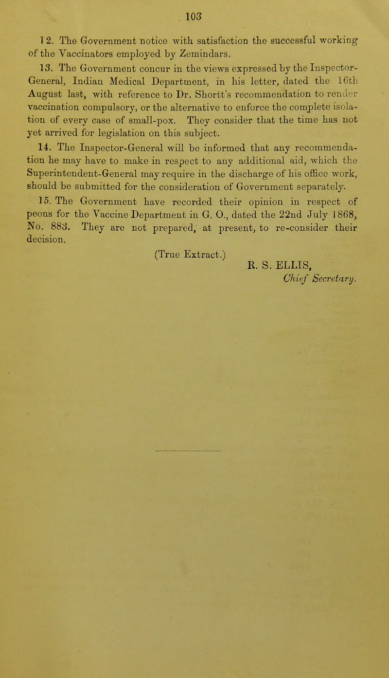 12. The Government notice with satisfaction the successful working of the Vaccinators employed by Zemindars. 13. The Government concur in the views expressed by the Inspector- General, Indian Medical Department, in his letter, dated the 16th August last, with reference to Dr. Shortt's recommendation to render vaccination compulsory, or the alternative to enforce the complete isola- tion of every case of small-pox. They consider that the time has not yet arrived for legislation on tbis subject. 14. The Inspector-General will be informed that any recommenda- tion he may have to make in respect to any additional aid, which the Superintendent-General may require in the discharge of his oflBce work, should be submitted for the consideration of Government separately. 15. The Government have recorded their opinion in respect of peons for the Vaccine Department in G. 0., dated the 22nd July 1868, No. 88S. They are not prepared, at present, to re-consider their decision. (True Extract.) R. S. ELLIS, Chief Secretary.
