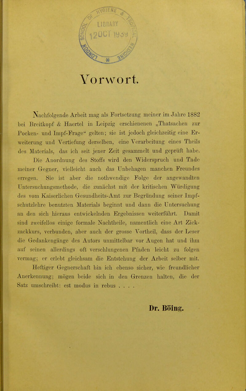 Vorwort. Nachfolgende Arbeit mag als Fortsetzung meiner im Jahre 1882 bei Breitkopf & Haertel in Leipzig erschienenen „Thatsachen zur Pocken- und Impf-Frage gelten; sie ist jedoch gleichzeitig eine Er- weiterung und Vertiefung derselben, eine Verarbeitung eines Theils des Materials, das ich seit jener Zeit gesammelt und geprüft habe. Die Anordnung des Stoffs wird den Widerspruch und Tade meiner Gegner, vielleicht auch das Unbehagen manchen Freundes erregen. Sie ist aber die nothwendige Folge der angewandten Untersuchungsmethode, die zunächst mit der kritischen Würdigung des vom KaiserHchen Gresundheits-Amt zur Begründung seiner Impf- schutzlehi'e benutzten Materials beginnt und dann die Untersuchung an den sich hieraus entwickelnden Ergebnissen weiterführt. Damit sind zweifellos einige formale Nachtheile, namentüch eine Art Zick- zackkui-s, verbunden, aber auch der grosse Vortheil, dass der Leser die Gedankengänge des Autors unmittelbar vor Augen hat und ihm auf seinen allerdings oft verschlungenen Pfaden leicht zu folgen vermag; er erlebt gleichsam die Entstehung der Arbeit selber mit. Heftiger Gegnerschaft bin ich ebenso sicher, wie freundlicher Anerkennung; mögen beide sich in den Grenzen halten, die der Satz umschreibt: est modus in rebus .... Dr. Böing.