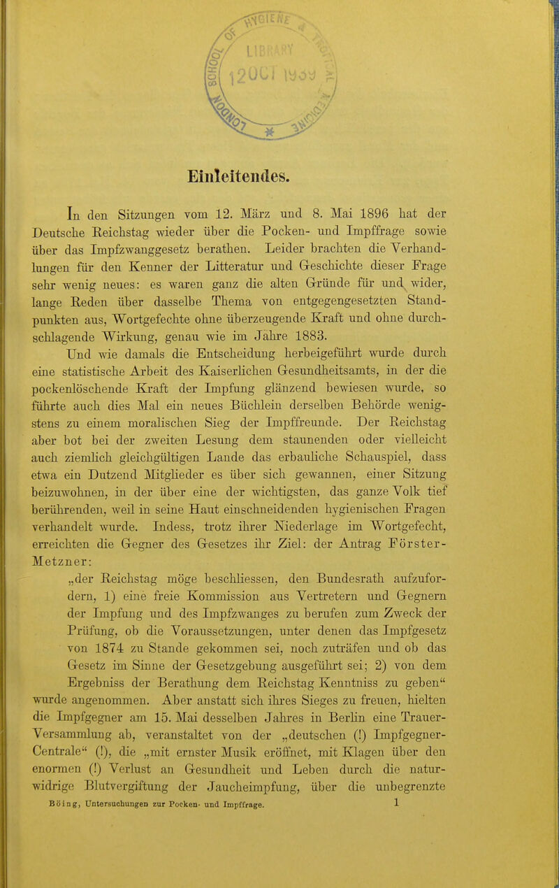 Einleitendes In den Sitzungen vom 12. März und 8. Mai 1896 hat der Deutsche Reichstag wieder über die Pocken- und Impffrage sowie über das Impfzwanggesetz berathen. Leider brachten die Verhand- lungen für den Kenner der Litteratur und Geschichte dieser Frage sehr wenig neues: es waren ganz die alten G-ründe für und, wider, lange Reden über dasselbe Thema von entgegengesetzten Stand- pimkten aus, Wortgefechte ohne überzeugende Kraft und ohne durch- schlagende Wirkung, genau wie im Jahre 1883. Und wie damals die Entscheidung herbeigeführt wurde durch eine statistische Arbeit des Kaiserlichen Gresundheitsamts, in der die pockenlöschende Blraft der Impfung glänzend bewiesen wurde, so führte auch dies Mal ein neues Büchlein derselben Behörde wenig- stens zu einem moralischen Sieg der Impffreunde. Der Reichstag aber bot bei der zweiten Lesung dem staunenden oder vielleicht auch ziemlich gleichgültigen Laude das erbauliche Schauspiel, dass etwa ein Dutzend Mitglieder es über sich gewannen, einer Sitzung beizuwohnen, in der über eine der wichtigsten, das ganze Volk tief berührenden, weil in seine Haut einschneidenden hygienischen Fragen verhandelt wurde. Indess, trotz ihrer Niederlage im Wortgefecht, erreichten die Gregner des Gresetzes ihr Ziel: der Antrag Förster- Metzner: „der Reichstag möge beschliessen, den Bundesrath aufzufor- dern, 1) eine freie Kommission aus Vertretern und Gegnern der Impfung und des Impfzwanges zu berufen zum Zweck der Prüfung, ob die Voraussetzungen, unter denen das Impfgesetz von 1874 zu Stande gekommen sei, noch zuträfen und ob das Gesetz im Sinue der Gesetzgebung ausgeführt sei; 2) von dem Ergebniss der Berathung dem Reichstag Kenntniss zu geben wurde angenommen. Aber anstatt sich ihres Sieges zu freuen, hielten die Impfgegner am 15. Mai desselben Jahres in Berhn eine Trauer- Versammlung ab, veranstaltet von der „deutschen (!) Impfgegner- Centrale (!), die „mit ernster Musik eröffnet, mit Klagen über den enoi-men (!) Verlust an Gesundheit und Leben durch die natur- widrige Blutvergiftung der Jaucheimpfung, über die unbegrenzte