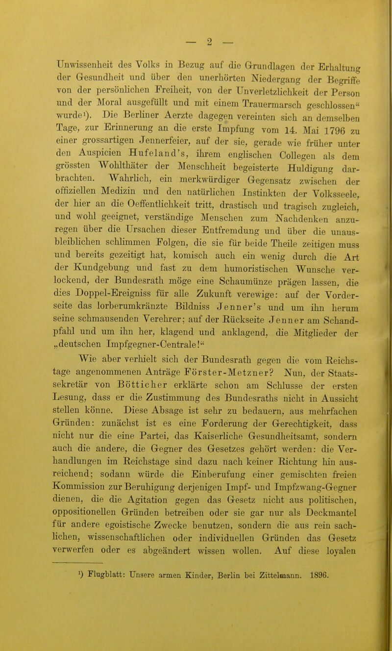 Unwissenheit des Volks in Bezug auf die Grundlagen der Erhaltung der Gesundheit und über den unerhörten Niedergang der Begriffe von der persönlichen Freiheit, von der Unverletzlichkeit der Person und der Moral ausgefüllt und mit einem Trauermarsch geschlossen wurde 1). Die Berliner Aerzte dagegen vereinten sich an demselben Tage, zur Erinnerung an die erste Impfung vom 14. Mai 1796 zu einer gi-ossartigen Jennerfeier, auf der sie, gerade wie früher unter den Auspicien Huf el and's, ihrem englischen Collegen als dem grössten Wohlthäter der Menschheit begeisterte Huldigung dar- brachten. Wahrlich, ein merkwürdiger Gegensatz zwischen der offiziellen Medizin und den natürlichen Instinkten der Volksseele, der hier an die Oeffentlichkeit tritt, drastisch und tragisch zugleich, und wohl geeignet, verständige Menschen zum Nachdenken anzu- regen über die Ursachen dieser Entfremdung und über die unaus- bleiblichen schlimmen Folgen, die sie für beide Theile zeitigen muss und bereits gezeitigt hat, komisch auch ein wenig durch die Art der Kundgebung und fast zu dem humoristischen Wunsche ver- lockend, der Bundesrath möge eine Schaumünze prägen lassen, die dies Doppel-Ereigniss für alle Zukunft verewige: auf der Vorder- seite das lorb erumkränzte Bildniss Jenner's und um ihn herum seine schmausenden Verehrer; auf der Rückseite Jenner am Schand- pfahl und um ihn her, klagend und anklagend, die Mitglieder der „ deutschen Impfgegner-Centrale! Wie aber verhielt sich der Bundesrath gegen die vom Reichs- tage angenommenen Anträge Förster-Metzner? Nun, der Staats- sekretär von Bötticher erklärte schon am Schlüsse der ersten Lesung, dass er die Zustimmung des Bundesraths nicht in Aussicht stellen könne. Diese Absage ist sehr zu bedauern, aus mehrfachen Gründen: zunächst ist es eine Forderung der Gerechtigkeit, dass nicht nur die eine Partei, das Kaiserliche Gesundheitsamt, sondern auch die andere, die Gegner des Gesetzes gehört werden: die Ver- handlungen im Reichstage sind dazu nach keiner Richtung hin aus- reichend; sodann würde die Einberufung einer gemischten freien Kommission zur Beruhigung derjenigen Impf- und Impfzwang-Gegner dienen, die die Agitation gegen das Gesetz nicht aus politischen, oppositionellen Gründen betreiben oder sie gar nur als Deckmantel für andere egoistische Zwecke benutzen, sondern die aus rein sach- lichen, wissenschaftlichen oder individuellen Gründen das Gesetz verwerfen oder es abgeändert wissen wollen. Auf diese loyalen 1) Flugblatt: Unsere armen Kinder, Berlin bei Zittelmann. 1896.