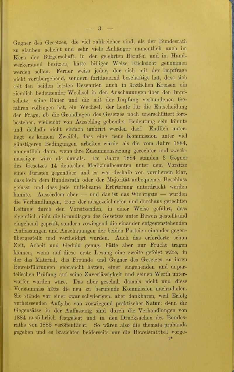 Gegner des Gesetzes, die viel zahlreicher sind, als der Bundesrath zu glauben scheint und sehr viele Anhänger namentlich auch im Kern der Bürgerschaft, in den gelehi-ten Berufen und im Hand- werkerstand besitzen, hätte billiger Weise Rücksicht genommen werden sollen. Ferner weiss jeder, der sich mit der Impffrage nicht vorübergehend, sondern fortdauernd beschäftigt hat, dass sich seit den beiden letzten Dezennien auch in ärztlichen Kjreisen ein ziemlich bedeutender Wechsel in den Anschauungen über den Impf- schutz, seine Dauer und die mit der Impfung verbundenen Ge- fahren vollzogen hat, ein Wechsel, der heute für die Entscheidung der Frage, ob die Grundlagen des Gesetzes noch unerschüttert fort- bestehen, vielleicht von Ausschlag gebender Bedeutung sein könnte und deshalb nicht einfach ignorirt werden darf. Endlich unter- liegt es keinem Zweifel, dass eine neue Kommission unter viel günstigeren Bedingungen arbeiten würde als die vom Jahre 1884, namentlich dann, wenn ihre Zusammensetzung gerechter und zweck- mässiger wäre als damals. Im Jahre 1884 standen 3 Gegner des Gesetzes 14 deutschen Medizinalbeamten unter dem Vorsitze eines Juristen gegenüber und es war deshalb von vornherein klar, dass kein dem Bundesrath oder der Majorität unbequemer Beschluss gefasst und dass jede unliebsame Erörterung unterdrückt werden konnte. Ausserdem aber — und das ist das Wichtigste — wurden die Verhandlungen, trotz der ausgezeichneten und durchaus gerechten Leitung durch den Vorsitzenden, in einer Weise geführt, dass eigentlich nicht die Grundlagen des Gesetzes unter Beweis gesteht und eingehend geprüft, sondern vowiegend die einander entgegenstehenden Auffassungen und Anschauungen der beiden Parteien einander gegen- übergestellt und vertheidigt wurden. Auch das erforderte schon Zeit, Arbeit und Geduld genug, hätte aber nur Frucht tragen können, wenn auf diese erste Lesung eine zweite gefolgt wäre, in der das Material, das Freunde und Gegner des Gesetzes zu ihren Beweisführungen gebraucht hatten, einer eingehenden und unpar- teiischen Prüfung auf seine Zuverlässigkeit und seinen Werth unter- worfen worden wäre. Das aber geschah damals nicht und diese Versäumniss hätte die neu zu berufende Kommission nachzuholen. Sie stände vor einer zwar schwierigen, aber dankbaren, weil Erfolg verheissenden Aufgabe von vorwiegend praktischer Natur: denn die Gegensätze in der Auffassung sind durch die Verhandlungen von 1884 ausführlich festgelegt und in den Drucksachen des Bundes- raths von 1885 veröffentlicht. So wären also die themata probauda gegeben und es brauchten beiderseits nur die Beweismittel vorge- 1*