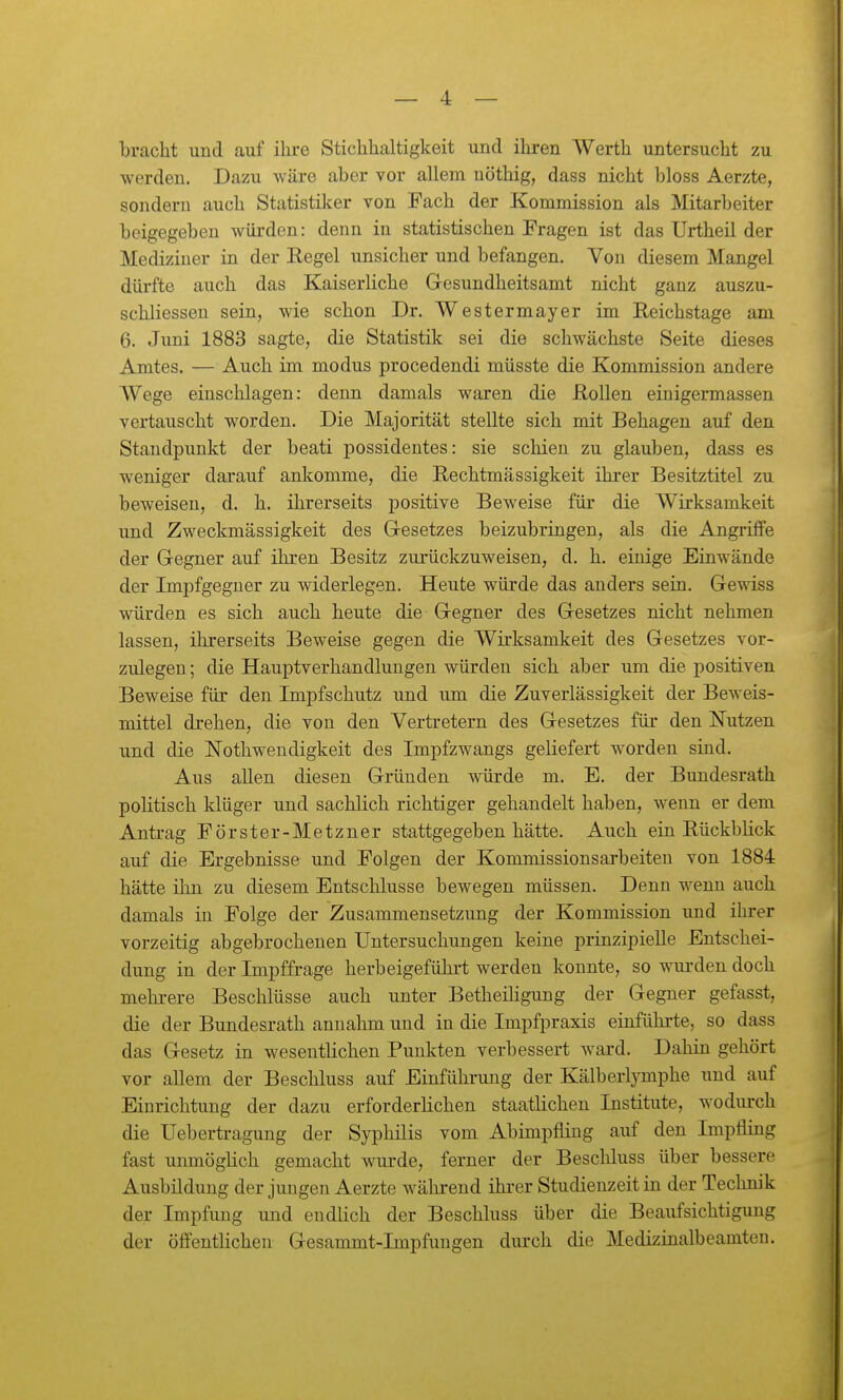 bracht und auf ihre Stichhaltigkeit und ihren Werth untersucht zu werden. Dazu wäre aber vor allem uöthig, dass nicht bloss Aerzte, sondern auch Statistiker von Fach der Kommission als Mitarbeiter beigegeben würden: denn in statistischen Fragen ist das Urtheil der Mediziner in der Eegel unsicher und befangen. Von diesem Mangel dürfte auch das Kaiserliche Gesundheitsamt nicht ganz auszu- schliesseu sein, wie schon Dr. Westermayer im Reichstage am 6. Juni 1883 sagte, die Statistik sei die schwächste Seite dieses Amtes. — Auch im modus procedendi müsste die Kommission andere Wege einschlagen: denn damals waren die Rollen einigermassen vertauscht worden. Die Majorität stellte sich mit Behagen auf den Standpunkt der beati possideutes: sie schien zu glauben, dass es weniger darauf ankomme, die Rechtmässigkeit ihrer Besitztitel zu beweisen, d. h. ihrerseits positive Beweise für die Wirksamkeit und Zweckmässigkeit des Gresetzes beizubringen, als die Angriffe der Gegner auf ihren Besitz zurückzuweisen, d. h. einige Einwände der Impfgeguer zu widerlegen. Heute würde das anders sein. Gewiss würden es sich auch heute die Gegner des Gesetzes nicht nehmen lassen, ihrerseits Beweise gegen die Wirksamkeit des Gesetzes vor- zulegen; die Hauptverhandlungen würden sich aber um die positiven Beweise für den Impfschutz und um die Zuverlässigkeit der Beweis- mittel drehen, die von den Vertretern des Gesetzes für den Nutzen und die Nothwendigkeit des Impfzwangs geliefert worden sind. Aus allen diesen Gründen würde m. E. der Bundesrath politisch klüger und sachlich richtiger gehandelt haben, wenn er dem Antrag Förster-Metzner stattgegeben hätte. Auch ein Rückblick auf die Ergebnisse und Folgen der Kommissionsarbeiteu von 1884 hätte ihn zu diesem Entschlüsse bewegen müssen. Denn wenn auch damals in Folge der Zusammensetzung der Kommission und ihrer vorzeitig abgebrochenen Untersuchungen keine prinzipielle Entschei- dung in der Impffrage herbeigeführt werden konnte, so wurden doch mehrere Beschlüsse auch unter BetheiHgung der Gegner gefasst, die der Bundesrath annahm und in die Impfpraxis einführte, so dass das Gesetz in wesentlichen Punkten verbessert ward. Dahin gehört vor allem der Beschluss auf Einführung der Kälberljonphe und auf Einrichtung der dazu erforderüchen staatlichen Institute, wodurch die Uebertragung der Syphilis vom Abimpfling auf den Impfling fast unmögHch gemacht wurde, ferner der Beschluss über bessere Ausbildung der jungen Aerzte während ihi-er Studienzeit in der Technik der Impfung und endlich der Beschluss über die Beaufsichtigung der öffentlichen Gesammt-Impfungen durch die Medizinalbeamten.