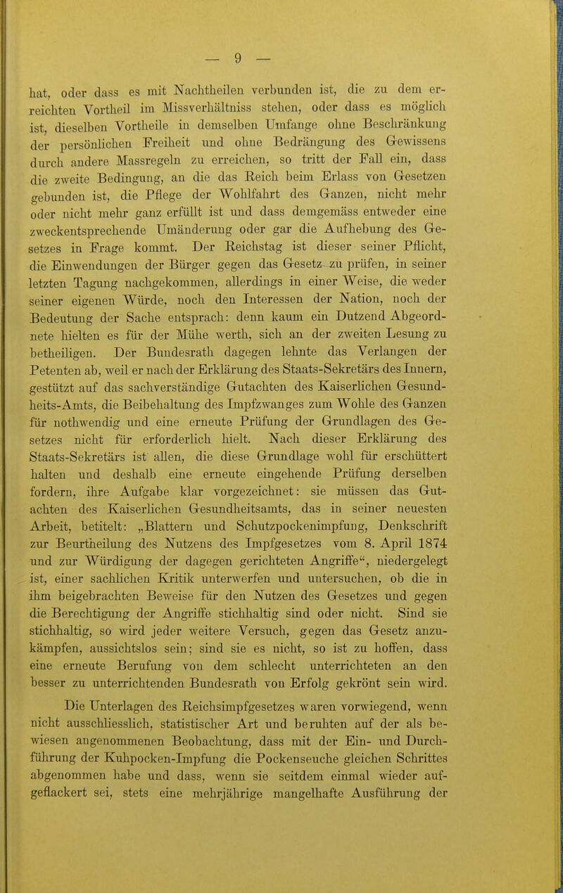 hat, oder dass es mit Nachtlieilen verbunden ist, die zu dem er- reichten Vortheil im Missverhältniss stehen, oder dass es möglich ist, dieselben Vortheile in demselben Umfange ohne Beschränkung der persönlichen Freiheit und ohne Bedrängung des Gewissens durch andere Massregeln zu erreichen, so tritt der Fall ein, dass die zweite Bedingung, an die das Reich beim Erlass von Gresetzen gebunden ist, die Pflege der Wohlfahrt des Ganzen, nicht mehr oder nicht mehr ganz erfüllt ist und dass demgemäss entweder eine zweckentsprechende Umänderung oder gar die Aufhebung des Ge- setzes in Frage kommt. Der Reichstag ist dieser seiaer Pflicht, die Einwendungen der Büi-ger gegen das Gesetz^ zu prüfen, in seiner letzten Tagung nachgekommen, allerdings in einer Weise, die weder seiner eigenen Würde, noch den Interessen der Nation, noch der Bedeutung der Sache entsprach: denn kaum ein Dutzend Abgeord- nete hielten es für der Mühe werth, sich an der zweiten Lesung zu betheiligen. Der Bundesrath dagegen lehnte das Verlangen der Petenten ab, weil er nach der Erklärung des Staats-Sekretärs des Innern, gestützt auf das sachverständige Gutachten des Kaiserlichen Gesund- heits-Amts, die Beibehaltung des Impfzwanges zum Wohle des Ganzen für nothwendig und eine erneute Prüfung der Grundlagen des Ge- setzes nicht für erforderlich hielt. Nach dieser Erklärung des Staats-Sekretärs ist allen, die diese Grundlage wohl für erschüttert halten und deshalb eine erneute eingehende Prüfung derselben fordern, ihre Aufgabe klar vorgezeichnet: sie müssen das Gut- achten des KaiserHchen Gesundheitsamts, das in seiner neuesten Arbeit, betitelt: „Blattern und Schutzpockenimpfuug, Denkschrift zur Beurtheilung des Nutzens des Impfgesetzes vom 8. April 1874 und zur Würdigung der dagegen gerichteten Angriffe, niedergelegt ist, einer sachlichen Kritik unterwerfen und untersuchen, ob die in ihm beigebrachten Beweise für den Nutzen des Gesetzes und gegen die Berechtigung der Angriffe stichhaltig siud oder nicht. Sind sie stichhaltig, so wird jeder weitere Versuch, gegen das Gesetz anzu- kämpfen, aussichtslos sein; sind sie es nicht, so ist zu hoffen, dass eine erneute Berufung von dem schlecht unterrichteten an den besser zu unterrichtenden Bundesrath von Erfolg gekrönt sein wird. Die Unterlagen des Reichsimpfgesetzes waren vorwiegend, wenn nicht ausschliesslich, statistischer Art und beruhten auf der als be- wiesen angenommenen Beobachtung, dass mit der Ein- und Durch- führung der Kuhpocken-Impfung die Pockenseuche gleichen Schrittes abgenommen habe und dass, wenn sie seitdem einmal wieder auf- geflackert sei, stets eine mehrjährige mangelhafte Ausführuug der