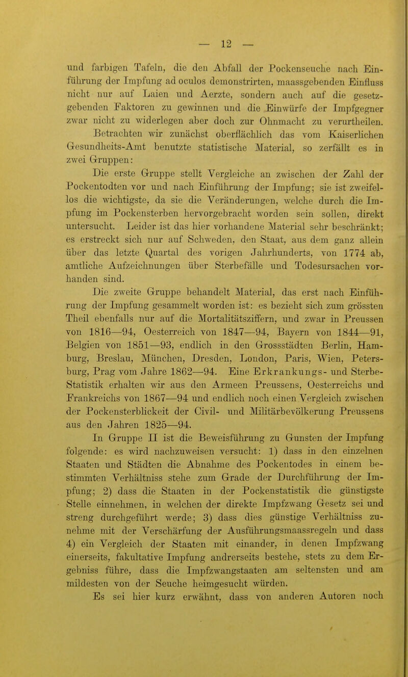 und farbigen Tafeln, die den Abfall der Pockenseuclie nach Ein- führung der Impfung ad oculos demonstrirten, maassgebenden Einfluss nicht niu- auf Laien und Aerzte, sondern auch auf die gesetz- gebenden Faktoren zu gewinnen und die Einwürfe der Impfgegner zwar nicht zu widerlegen aber doch zur Ohnmacht zu verurtheilen. Betrachten wii' zunächst oberflächlich das vom KaiserHchen Gesundheits-Amt benutzte statistische Material, so zerfällt es in zwei Gi-ruppen: Die erste Gruppe stellt Vergleiche an zwischen der Zahl der Pockentodten vor und nach Einführung der Impfung; sie ist zweifel- los die wichtigste, da sie die Veränderungen, welche durch die Im- pfung im Pockeusterben hervorgebracht worden sein sollen, direkt untersucht. Leider ist das hier vorhandene Material sehr beschränkt; es erstreckt sich nur auf Schweden, den Staat, aus dem ganz allein über das letzte Quartal des vorigen Jahrhunderts, von 1774 ab, amtliche Aufzeichnungen über Sterbefälle und Todesursachen vor- handen sind. Die zweite Gruppe behandelt Material, das erst nach Eiafüh- rung der Impfung gesammelt worden ist: es bezieht sich zum grössten Theil ebenfalls nur auf die Mortalitätsziffern, und zwar in Preussen von 1816—94, Oesterreich von 1847—94, Bayern von 1844—91, Belgien von 1851—93, endlich in den Grossstädten Berlin, Ham- burg, Breslau, München, Dresden, London, Paris, Wien, Peters- burg, Prag vom Jahre 1862—94. Eine Erkrankungs- und Sterbe- Statistik erhalten wir aus den Armeen Preussens, Oesterreichs und Eraukreichs von 1867—94 und endlich noch einen Vergleich zwischen der Pockensterblickeit der Civil- und Militärbevölkerung Preussens aus den Jahren 1825—94. In Gruppe II ist die Beweisfühi'ung zu Gunsten der Impfimg folgende: es wird nachzuweisen versucht: 1) dass in den einzelnen Staaten und Städten die Abnahme des Pockeutodes in einem be- stimmten Verhältniss stehe zum Grade der Durchführung der Im- pfung; 2) dass die Staaten in der Pockenstatistik die günstigste Stelle einnehmen, in welchen der direkte Impfzwang Gesetz sei und streng durchgeführt werde; 3) dass dies günstige Verhältniss zu- nehme mit der Verschärfung der Ausführungsmaassregeln und dass 4) ein Vergleich der Staaten mit einander, in denen Impfzwang einerseits, fakultative Impfung andrerseits bestehe, stets zu dem Er- gebniss führe, dass die Impfzwangstaaten am seltensten und am mildesten von der Seuche heimgesucht würden. Es sei hier kurz erwähnt, dass von anderen Autoren noch