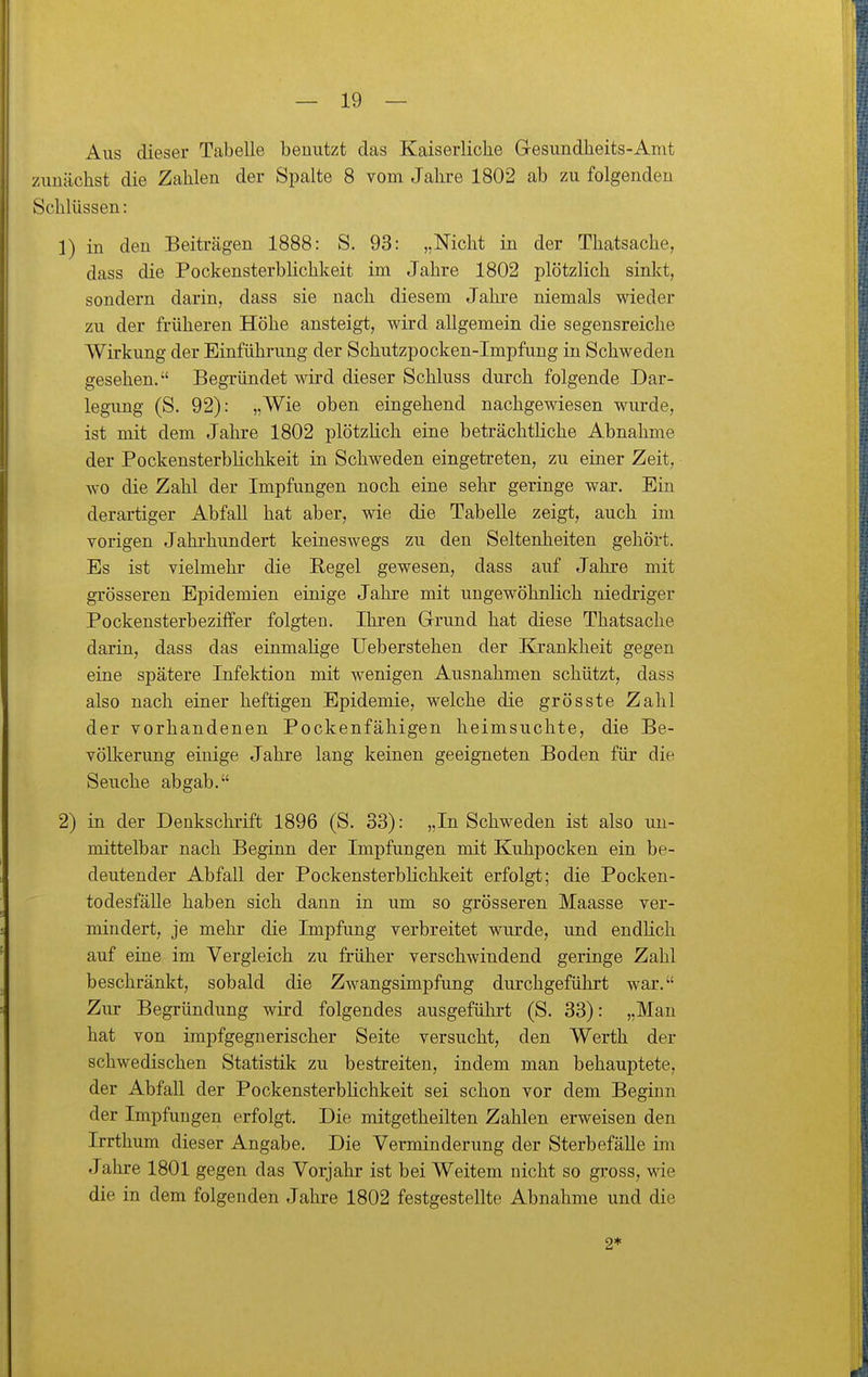 Aus dieser Tabelle benutzt das Kaiserliche Gesundheits-Amt zunächst die Zahlen der Spalte 8 vom Jahre 1802 ab zu folgenden Schlüssen: 1) in den Beiträgen 1888: S. 93: „Nicht in der Thatsache, dass die PockensterbHchkeit im Jahre 1802 plötzlich sinkt, sondern darin, dass sie nach diesem Jahi-e niemals wieder zu der früheren Höhe ansteigt, wird allgemein die segensreiche Wirkung der Einführung der Schutzpocken-Impfung in Schweden gesehen. Begründet wird dieser Schluss durch folgende Dar- legung (S. 92): „Wie oben eingehend nachgewiesen wurde, ist mit dem Jahre 1802 plötzlich eine beträchtliche Abnahme der Pockensterblichkeit in Schweden eingetreten, zu einer Zeit, wo die Zahl der Impfungen noch eine sehr geringe war. Ein derartiger Abfall hat aber, wie die Tabelle zeigt, auch im vorigen Jahrhundert keineswegs zu den Seltenheiten gehört. Es ist vielmehr die Hegel gewesen, dass auf Jahre mit grösseren Epidemien einige Jahre mit ungewöhnlich niedriger Pockensterbeziffer folgten. Ihren Grrund hat diese Thatsache darin, dass das einmalige Ueb erstehen der Krankheit gegen eine spätere Infektion mit wenigen Ausnahmen schützt, dass also nach einer heftigen Epidemie, welche die grösste Zahl der vorhandenen Pockenfähigen heimsuchte, die Be- völkerung eiuige Jahre lang keinen geeigneten Boden für die Seuche abgab. 2) in der Denkschrift 1896 (S. 33): „In Schweden ist also un- mittelbar nach Beginn der Impfungen mit Kuhpocken ein be- deutender Abfall der Pockensterblichlceit erfolgt; die Pocken- todesfälle haben sich dann in um so grösseren Maasse ver- mindert, je mehr die Impfung verbreitet wurde, und endlich auf eine im Vergleich zu früher verschwindend geringe Zahl beschränkt, sobald die Zwangsimpfung durchgeführt war. Zur Begründung wird folgendes ausgeführt (S. 33): „Man hat von impfgegnerischer Seite versucht, den Werth der schwedischen Statistik zu bestreiten, indem man behauptete, der Abfall der PockensterbHchkeit sei schon vor dem Beginn der Impfungen erfolgt. Die mitgetheilten Zahlen erweisen den Irrthum dieser Angabe. Die Verminderung der Sterbefälle im Jahre 1801 gegen das Vorjahr ist bei Weitem nicht so gross, wie die in dem folgenden Jahre 1802 festgestellte Abnahme und die 2*