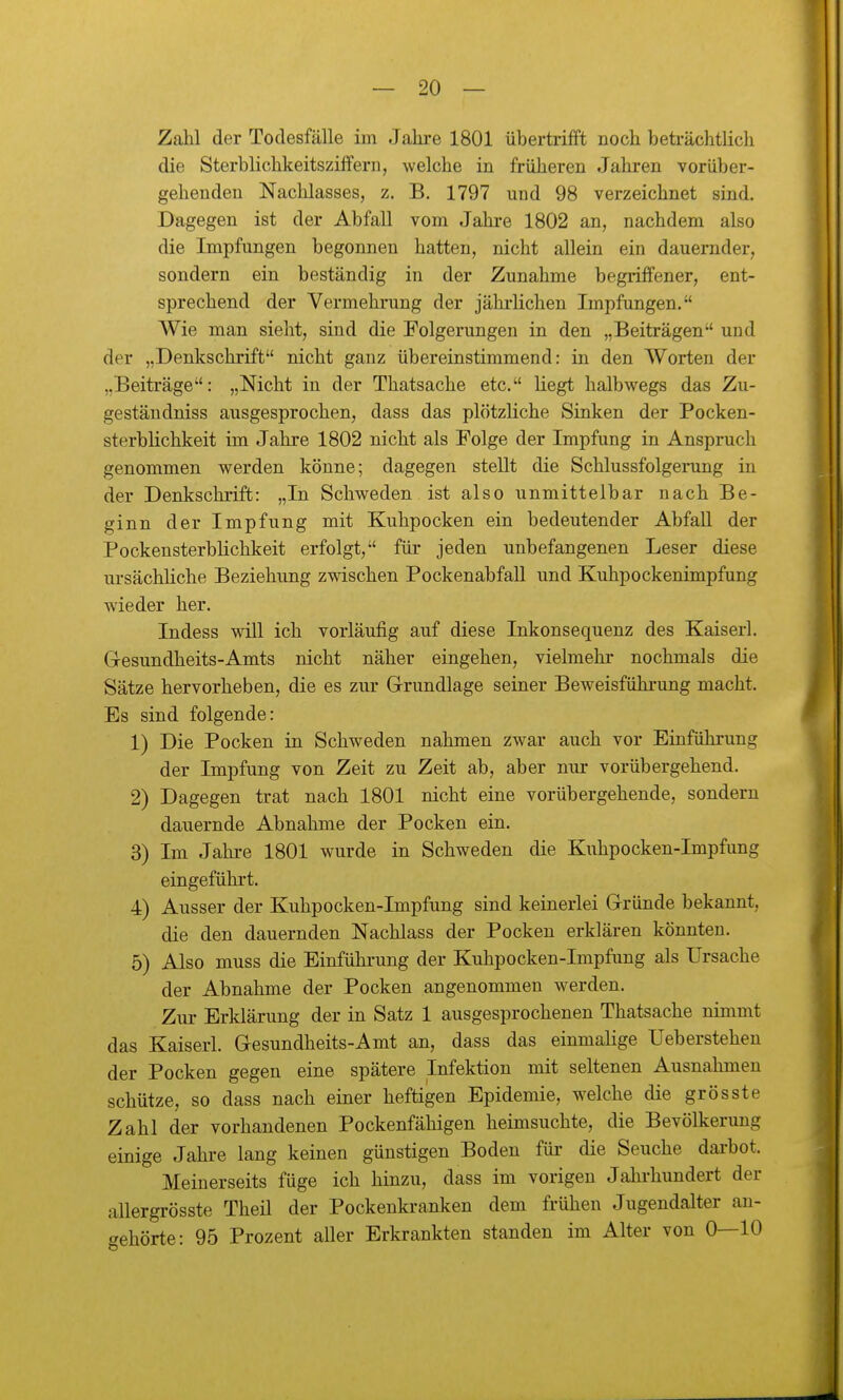 Zahl der Todesfälle im Jahi-e 1801 übertrifft noch beträchtlich die Sterblichkeitsziffern, welche in früheren Jahren vorüber- gehenden Nachlasses, z. B. 1797 und 98 verzeichnet sLad. Dagegen ist der Abfall vom Jahre 1802 an, nachdem also die Impfungen begonnen hatten, nicht allein ein dauernder, sondern ein beständig in der Zunahme begriffener, ent- sprechend der Vermehrung der jährlichen Impfungen. Wie man sieht, sind die Folgerungen in den „Beiträgen und der „Denkschrift nicht ganz übereinstimmend: in den Worten der „Beiträge: „Nicht in der Thatsache etc. liegt halbwegs das Zu- gestäudniss ausgesprochen, dass das plötzliche Sinken der Pocken- sterblichkeit im Jahre 1802 nicht als Folge der Impfung in Anspruch genommen werden könne; dagegen stellt die Schlussfolgerung in der Denkschrift: „In Schweden ist also unmittelbar nach Be- ginn der Impfung mit Kuhpocken ein bedeutender Abfall der Pockensterblichkeit erfolgt, für jeden unbefangenen Leser diese ursächliche Beziehung zwischen PockenabfaU und Kuhpockenimpfung wieder her. Indess will ich vorläufig auf diese Inkonsequenz des Kaiserl. G-esundheits-Amts nicht näher eingehen, vielmehr nochmals die Sätze hervorheben, die es zur Grundlage seiner Beweisführung macht. Es sind folgende: 1) Die Pocken in Schweden nahmen zwar auch vor Einführung der Impfung von Zeit zu Zeit ab, aber nur vorübergehend. 2) Dagegen trat nach 1801 nicht eine vorübergehende, sondern dauernde Abnahme der Pocken ein. 3) Im Jahre 1801 wurde in Schweden die Kuhpocken-Impfung eingeführt. 4) Ausser der Kuhpocken-Impfung sind keinerlei Gründe bekannt, die den dauernden Nachlass der Pocken erkläi-en könnten. 5) Also muss die Einführung der Kuhpocken-Impfung als Ursache der Abnahme der Pocken angenommen werden. Zur Erklärung der in Satz 1 ausgesprochenen Thatsache nimmt das Kaiserl. Gesundheits-Amt an, dass das einmalige Ueberstehen der Pocken gegen eine spätere Infektion mit seltenen Ausnahmen schütze, so dass nach einer heftigen Epidemie, welche die grösste Zahl der vorhandenen Pockenfähigen heimsuchte, die Bevölkerung einige Jahre lang keinen günstigen Boden für die Seuche darbot. Meinerseits füge ich hinzu, dass im vorigen Jahi-hundert der allergrösste Theil der Pockenkranken dem frühen Jugendalter an- gehörte: 95 Prozent aller Erkrankten standen im Alter von 0—10