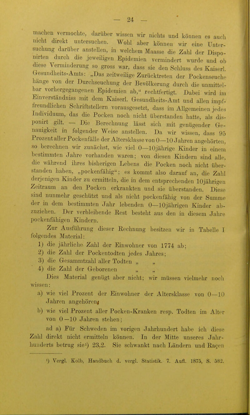 machen vermochte, darüber wissen wir nichts und können es aucli nicht dü-ekt untersuchen. Wolü aber können wir eine Unter- suchung darüber anstellen, in welchem Maasse die Zahl der Dispo- nu-ten durch die jeweüigen Epidemien vermindert wurde und ob diese Verminderung so gross war, dass sie den Schluss des Kaiserl Gesundheits-Amts: „Das zeitweüige Zurücktreten der Pockenseuche hange von der Durchseuchung der Bevölkerung durch die unmittel- bar vorhergegangenen Epidemien ab, rechtfertigt. Dabei wird im Einverständniss mit dem Kaiserl. Gesundheits-Amt und aUen impf- freundlichen Schriftstellern vorausgesetzt, dass im Allgemeinen jedes Individuum, das die Pocken noch nicht überstanden hatte, als dis- ponu-t gilt. — Die Berechnung lässt sich mit genügender Ge- nauigkeit in folgender Weise ansteUen. Da wir wissen, dass 95 Prozent aller PockenfäUe der Altersklasse von 0—10 Jahren augehörten, so berechnen wir zunächst, wie viel 0—10jährige Kinder in einem bestimmten Jahre vorhanden waren; von diesen Kindern sind alle, die wähi-end ihres bisherigen Lebens die Pocken noch nicht über- standen haben, „pockenfähig; es kommt also darauf an, die Zahl derjenigen Kinder zu ermitteln, die in dem entsprechenden lOjährigeu Zeitraum an den Pocken erkrankten und sie überstanden. Diese sind nunmehi- geschützt und als nicht pockeufähig von der Summe der in dem bestimmten Jahr lebenden 0—lOjährigeu Kinder ab- zuziehen. Der verbleibende Rest besteht aus den in diesem Jahre pockenfähigen Kindern. Zur Ausführung dieser Rechnung besitzen wir in Tabelle I folgendes Material: 1) die jährliche Zahl der Einwohner von 1774 ab; 2) die Zahl der Pockentodten jedes Jahres; 3) die Gesammtzahl aller Todten „ „ 4) die Zahl der Geborenen „ „ Dies Material genügt aber nicht; wir müssen vielmehr noch wissen: a) wie viel Prozent der Einwohner der Altersklasse von 0—10 Jahren augehöreni b) wie viel Prozent aUer Pocken-Blranken resp. Todten im Alter von 0—10 Jahren stehen; ad a) Für Schweden im vorigen Jahrhundert habe ich diese Zahl direkt nicht ermitteln können. In der Mitte unseres Jahr- hunderts betrug sie') 23,2. Sie schwankt nach Ländern und Ragen 1) Vergl. Kolb, Handbuch d. vergl. Statistik. 7. Aufl. 1875, S. 582.
