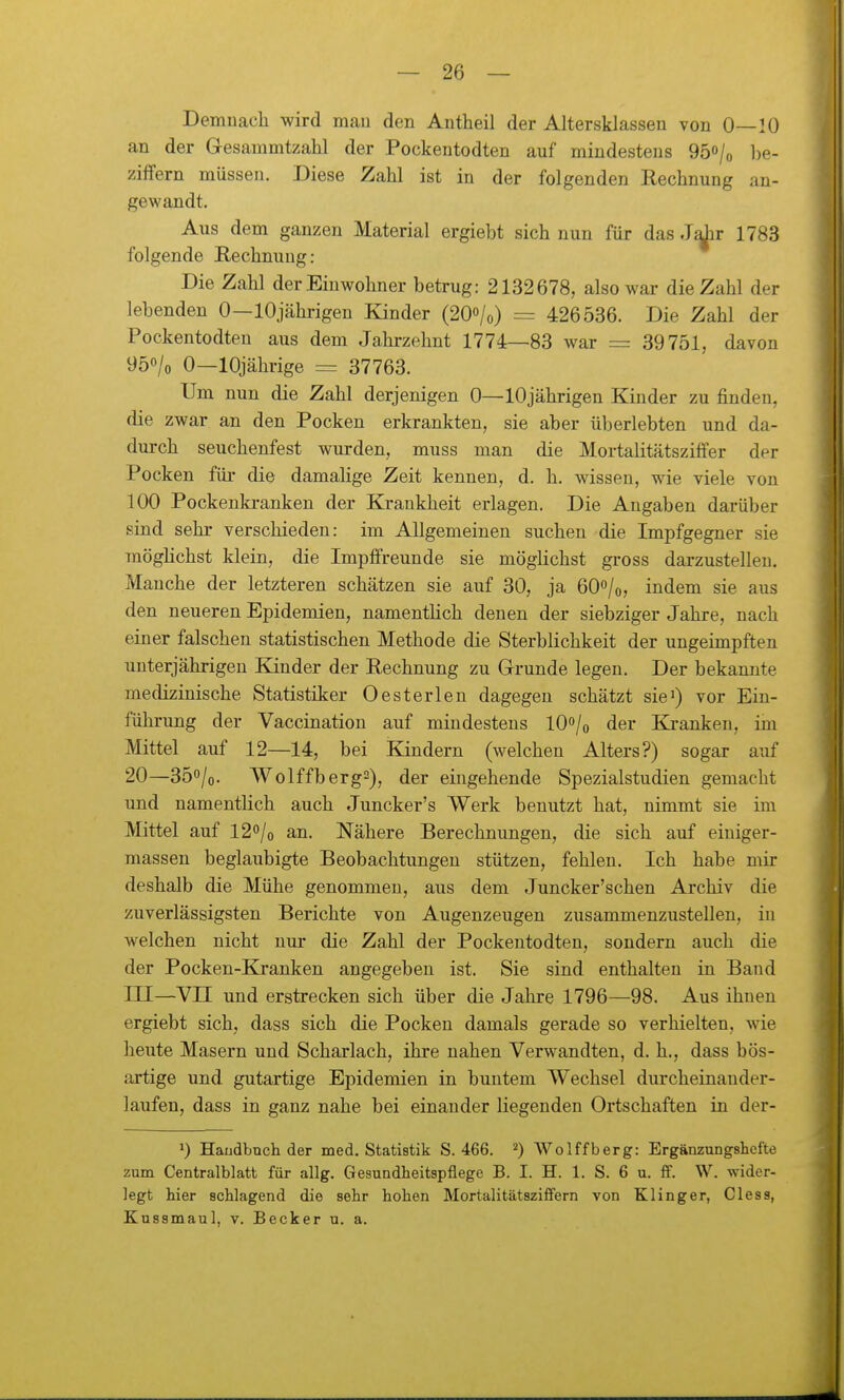 Demuacli wird mau den Antheil der Altersklassen von 0—10 an der Gesammtzahl der Pockentodten auf mindestens 95o/o l)e- ziffern müssen. Diese Zahl ist in der folgenden Rechnung an- gewandt. Aus dem ganzen Material ergiebt sich nun für das Jdir 1783 folgende Rechnung: Die Zahl der Einwohner betrug: 2132678, also war die Zahl der lebenden 0—lOjährigen Kinder (20o/o) = 426536. Die Zahl der Pockentodten aus dem Jahrzehnt 1774—83 war = 39751, davon 950/0 0—10jährige = 37763. Um nun die Zahl derjenigen 0—lOjährigen Kinder zu finden, die zwar an den Pocken erkrankten, sie aber überlebten und da- dm-ch seuchenfest wurden, muss man die Mortalitätsziffer der Pocken für die damalige Zeit kennen, d. h. wissen, wie viele von 100 Pockenki-anken der Krankheit erlagen. Die Angaben darüber sind sehr verschieden: im Allgemeinen suchen die Impfgegner sie raöghchst klein, die Impffreunde sie möglichst gross darzustellen. Manche der letzteren schätzen sie auf 30, ja 6O0/0, indem sie aus den neueren Epidemien, namentlich denen der siebziger Jahre, nach einer falschen statistischen Methode die Sterblichkeit der ungeimpften uuterjährigen Eander der Rechnung zu Grunde legen. Der bekannte medizinische Statistiker Oesterlen dagegen schätzt sie^) vor Ein- führung der Vaccination auf mindestens lO^/o der Kranken, im Mittel auf 12—14, bei Kindern (welchen Alters?) sogar auf 20—350/0. Wolffberg2), der eingehende Spezialstudien gemacht und namentlich auch Juncker's Werk benutzt hat, nimmt sie im Mittel auf 12o/o an. Nähere Berechnungen, die sich auf einiger- massen beglaubigte Beobachtungen stützen, fehlen. Ich habe mir deshalb die Mühe genommen, aus dem Juncker'schen Archiv die zuverlässigsten Berichte von Augenzeugen zusammenzustellen, in welchen nicht nur die Zahl der Pockentodten, sondern auch die der Pocken-Kranken angegeben ist. Sie sind enthalten in Band III—VII und erstrecken sich über die Jahre 1796—98. Aus ihnen ergiebt sich, dass sich die Pocken damals gerade so verhielten, wie heute Masern und Scharlach, ihre nahen Verwandten, d. h., dass bös- artige und gutartige Epidemien in buntem Wechsel durcheinander- laufen, dass in ganz nahe bei einander liegenden Ortschaften in der- 1) Haudbnch der med. Statistik S. 466. Wolffberg: Ergänzungshefte zum Centraiblatt für allg. Gesundheitspflege B. I. H. 1. S. 6 u. ff. W. wider- legt hier schlagend die sehr hohen MortalitätszifFern von Klinger, Cless, Kussmaul, v. Becker u. a.