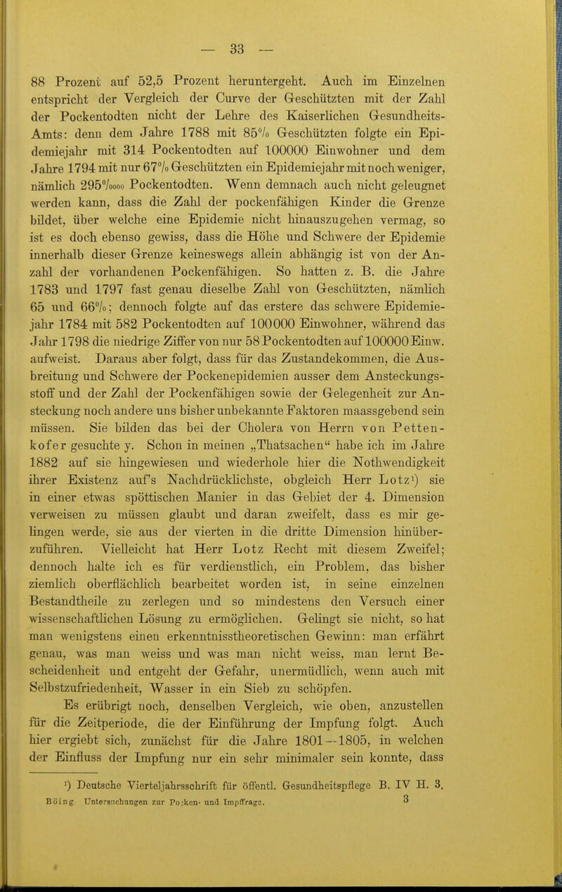 88 Prozent auf 52,5 Prozent heruntergeht. Auch im Einzelnen entspricht der Vergleich der Curve der Geschützten mit der Zahl der Pockentodten nicht der Lehre des Kaiserlichen Gesundheits- Amts: denn dem Jahre 1788 mit 85''/o Geschützten folgte ein Epi- demiejahr mit 314 Pockentodten auf 100000 Einwohner und dem Jahre 1794 mit nur 67% Geschützten ein Epidemiejahr mit noch weniger, nämlich 295''/oooo Pockentodten. Wenn demnach auch nicht geleugnet werden kann, dass die Zahl der pockenfähigen Kinder die Grenze bildet, über welche eine Epidemie nicht hinauszugehen vermag, so ist es doch ebenso gewiss, dass die Höhe und Schwere der Epidemie innerhalb dieser Grenze keineswegs allein abhängig ist von der An- zahl der vorhandenen Pockenfähigen. So hatten z. B. die Jahre 1783 und 1797 fast genau dieselbe Zahl von Geschützten, nämlich 65 und 66''/o; dennoch folgte auf das erstere das schwere Epidemie- jahr 1784 mit 582 Pockentodten auf 100000 Einwohner, während das Jahr 1798 die niedrige Ziffer von nur 58 Pockentodten auf 100000 Einw. aufweist. Daraus aber folgt, dass für das Zustandekommen, die Aus- breitung und Schwere der Pockenepidemien ausser dem Ansteckungs- stoff und der Zahl der Pockenfähigen sowie der Gelegenheit zur An- steckung noch andere uns bisher unbekannte Faktoren maassgebend sein müssen. Sie bilden das bei der Cholera von Herrn von Petten- kofer gesuchte y. Schon in meinen „Thatsachen habe ich im Jahre 1882 auf sie hingewiesen und wiederhole hier die Nothwendigkeit ihrer Existenz auf's NachdrückHchste, obgleich Herr Lotz^) sie in einer etwas spöttischen Manier in das Gebiet der 4. Dimension verweisen zu müssen glaubt und daran zweifelt, dass es mir ge- lingen werde, sie aus der vierten in die dritte Dimension hinüber- zuführen. Vielleicht hat Herr Lötz Recht mit diesem Zweifel; dennoch halte ich es für verdienstlich, ein Problem, das bisher ziemlich oberflächlich bearbeitet worden ist, in seine einzelnen Bestandtheile zu zerlegen und so mindestens den Versuch einer wissenschaftlichen Lösung zu ermöglichen. Gehngt sie nicht, so hat man wenigstens einen erkenntnisstheoretischen Gewinn: man erfährt genau, was man weiss und was man nicht weiss, man lernt Be- scheidenheit und entgeht der Gefahr, unermüdlich, wenn auch mit Selbstzufriedenheit, Wasser in ein Sieb zu schöpfen. Es erübrigt noch, denselben Vergleich, wie oben, anzustellen für die Zeitperiode, die der Einführung der Impfung folgt. Auch hier ergiebt sich, zunächst für die Jahre 1801 — 1805, in welchen der Einfluss der Lnpfung nur ein sehr minimaler sein konnte, dass ') Deutsche Vierteljalirsschrift für öffentl. Gesundheitspflege B. IV H. 3. Boing ünterauchnngen zur Po;ken- und Impffrago. 3