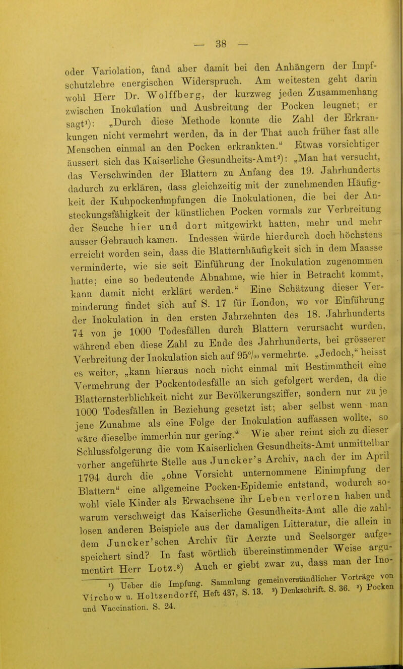 oder Variolation, fand aber damit bei den Anhängern der Impf- schutzlebre energischen Widerspruch. Am weitesten geht darin wohl Herr Dr. Wolffberg, der kurzweg jeden Zusammenhang zwischen Inokulation und Ausbreitung der Pocken leugnet; er sac^ti): „Durch diese Methode konnte die Zahl der Erkran- kun^^en nicht vermehrt werden, da in der That auch früher fast alle Menschen emmal an den Pocken erkrankten. Etwas vorsichtiger äussert sich das Kaiserliche Gesundheits-Amt^): „Man hat versucht, das Verschwinden der Blattern zu Anfang des 19. Jahrhunderts dadurch zu erklären, dass gleichzeitig mit der zunehmenden Häufig- keit der Kuhpockenimpfungen die Inokulationen, die bei der An- steckungsfähigkeit der künstlichen Pocken vormals zur Verbreitung der Seuche hier und dort mitgewirkt hatten, mehr und mehr ausser Gebrauch kamen. Indessen würde hierdurch doch höchstens erreicht worden sein, dass die Blatternhäufigkeit sich in dem Maasse verminderte, wie sie seit Einführung der Inokulation zugenommen hatte- eine so bedeutende Abnahme, wie hier in Betracht kommt, kann'damit nicht erklärt werden. Eine Schätzung dieser ^ er- minderung findet sich auf S. 17 für London, wo vor Emfuhrung der Inokulation in den ersten Jahrzehnten des 18. Jahrhunderts 74 von je 1000 Todesfällen durch Blattern verursacht wurden, während eben diese Zahl zu Ende des Jahrhunderts, bei grösserer Verbreitung der Inokulation sich auf 95»/oo vermehrte. „Jedoch, heisst es weiter, „kann hieraus noch nicht einmal mit Bestimmtheit eme Vermehrung der Pockentodesfälle an sich gefolgert werden, da che Blatternsterblichkeit nicht zur Bevölkerungsziffer, sondern nur zu je 1000 Todesfällen in Beziehung gesetzt ist; aber selbst wenn man iene Zunahme als eine Folge der Inokulation auffassen wollte, so wäre dieselbe immerhin nur gering. Wie aber reimt sich zu dieser Schlussfolgerung die vom Kaiserlichen Gesundheits-Amt unmittelb^^ vorher angeführte Stelle aus Juncker's Archiv, nach der im Apul 1794 durch die „ohne Vorsicht unternommene Einimpfung der Blattei-n eine allgemeine Pocken-Epidemie entstand, -odurc^ so^ wohl viele Kinder als Erwachsene ihr Leben verloren haben und warum verschweigt das Kaiserliche Gesundheits-Amt a le die ald- losen anderen Beispiele aus der damaligen Litteratur, ^^^f^^^ dem Juncker'schen Archiv für Aerzte und Seelsorger aufge speichert sind? In fast wörtlich übereinstimmender ^-se a^^^^^^ mentirt Herr Lotz.a) Auch er giebt zwar zu, dass man der Ino — A- T,«T,fnn^ Sammlung gemeinverständlicher Vorträge von >) Ueber die ^^^^^.^^^^^ Denkschrift. S. 36. 3) Pocken Virchow u. Holtzendorff, Helt ö. io- J und Vaccination. S. 24.
