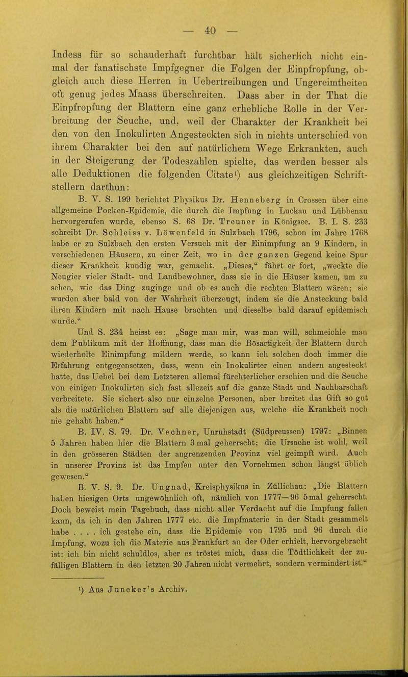 Indesa für so schauderhaft furchtbar hält sicherlich nicht eia- mal der fanatischste Impfgegner die Folgen der Einpfropfung, ob- gleich auch diese Herren in Uebertreibungen und Ungereimtheitea oft genug jedes Maass überschreiten. Dass aber in der That die Einpfropfung der Blattern eine ganz erhebliche Rolle in der Ver- breitung der Seuche, und, weil der Charakter der Krankheit bei den von den Inokulirten Angesteckten sich in nichts unterschied von ihrem Charakter bei den auf natürlichem Wege Erkrankten, auch in der Steigerung der Todeszahlen spielte, das werden besser als alle Deduktionen die folgenden Citate^) aus gleichzeitigen Schrift- stellern darthun: B. V. S. 199 bericlitet Pliysikus Dr. Henneberg in Crossen über eine allgemeine Pocken-Epidemie, die durch die Impfung in Luckau und Lübbenau hervorgerufen wurde, ebenso S. 68 Dr. Treuner in Königsee. B. L S. 233 achreibt Dr. Schleiss v. Löwenfeld in Sulzbach 1796, schon im Jahre 1768 habe er zu Sulzbach den ersten Versuch mit der Einimpfung an 9 Kindern, in verschiedenen Häusern, zu einer Zeit, wo in der ganzen Gegend keine Spur dieser Krankheit kundig war, gemacht. „Dieses, fährt er fort, „weckte die Neugier vieler Stadt- und Landbewohner, dass sie in die Häuser kamen, um zu sehen, wie das Ding zuginge und ob es auch die rechten Blattern wären; sie wurden aber bald von der Wahrheit überzeugt, indem sie die Ansteckung bald ihren Kindern mit nach Hause brachten und dieselbe bald darauf epidemisch wurde. Und S. 234 heisst es: „Sage man mir, was man will, schmeichle man dem Publikum mit der Hoffnung, dass man die Bösartigkeit der Blattern durch wiederholte Einimpfung mildern werde, so kann ich solchen doch immer die Erfahrung entgegensetzen, dass, wenn ein Inokulirter einen andern angesteckt hatte, das Uebel bei dem Letzteren allemal fürchterlicher erschien und die Seuche von einigen Inokulirten sich fast allezeit auf die ganze Stadt und Nachbarschaft verbreitete. Sie sichert also nur einzelne Personen, aber breitet das Gift so gut als die natürlichen Blattern auf alle diejenigen aus, welche die Krankheit noch nie gehabt haben. B. IV. S. 79. Dr. Vechner, Unruhstadt (Südpreussen) 1797: „Binnen 5 Jahren haben hier die Blattern 3 mal geherrscht; die Ursache ist wohl, weil in den grösseren Städten der angrenzenden Provinz viel geimpft wird. Auch in unserer Provinz ist das Impfen unter den Vornehmen schon längst üblich gewesen. B. V. S. 9. Dr. Ungnad, Kreisphysikus in Züllichau: „Die Blattern haben hiesigen Orts ungewöhnlich oft, nämlich von 1777—96 5mal geherrscht. Doch beweist mein Tagebuch, dass nicht aller Verdacht auf die Impfung fallen kann, da ich in den Jahren 1777 etc. die Impfmaterie in der Stadt gesammelt habe .... ich gestehe ein, dass die Epidemie von 1795 und 96 durch die Impfung, wozu ich die Materie aus Frankfurt an der Oder erhielt, hervorgebracht ist: ich bin nicht schuldlos, aber es tröstet mich, dass die Tödtlichkeit der zu- fälligen Blattern in den letzten 20 Jahren nicht vermehrt, sondern vermindert ist: Aus Juncker's Archiv.