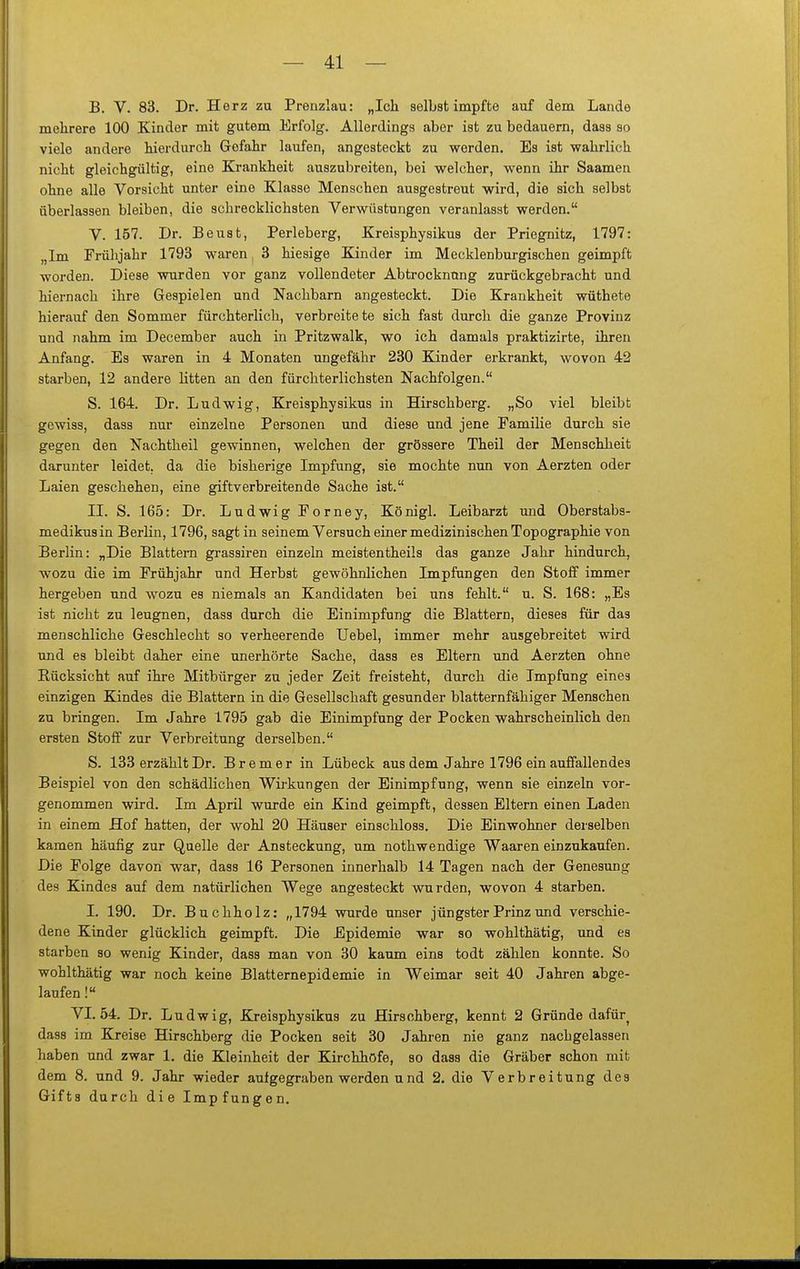 B. V. 83. Dr. Herz zu Prenzlau: „Ich selbst impfte auf dem Lande mehrere 100 Kinder mit gutem Erfolg. Allerdings aber ist zu bedauern, dass so viele andere hierdurch Gefahr laufen, angesteckt zu werden. Es ist wahrlich nicht gleichgültig, eine Krankheit auszubreiten, bei welcher, wenn ihr Saamen ohne alle Vorsicht unter eine Klasse Menschen ausgestreut wird, die sich selbst überlassen bleiben, die schrecklichsten Verwüstungen veranlasst werden. V. 157. Dr. Beust, Perleberg, Kreisphysikus der Priegnitz, 1797: „Im Frühjahr 1793 waren 3 hiesige Kinder im Mecklenburgischen geimpft worden. Diese wurden vor ganz vollendeter Abtrocknong zurückgebracht und hiernach ihre Gespielen und Nachbarn angesteckt. Die Krankheit wüthete hierauf den Sommer fürchterlich, verbreitete sich fast durch die ganze Provinz und nahm im December auch in Pritzwalk, wo ich damals praktizirte, ihren Anfang. Es waren in 4 Monaten ungefähr 230 Kinder erkrankt, wovon 42 starben, 12 andere litten an den fürchterlichsten Nachfolgen. S. 164. Dr. Ludwig, Kreisphysikus in Hirschberg. „So viel bleibt gewiss, dass nur einzelne Personen und diese und jene Familie durch sie gegen den Nachtheil gewinnen, welchen der grössere Theil der Menschheit darunter leidet, da die bisherige Impfung, sie mochte nun von Aerzten oder Laien geschehen, eine giftverbreitende Sache ist. II. S. 165: Dr. Ludwig Forney, Königl. Leibarzt und Oberstabs- medikus in Berlin, 1796, sagt in seinem Versuch einer medizinischen Topographie von Berlin: „Die Blattern grassiren einzeln meistentheils das ganze Jahr hindurch, wozu die im Frühjahr und Herbst gewöhnlichen Impfungen den Stoff immer hergeben und wozu es niemals an Kandidaten bei uns fehlt. u. S. 168: „Es ist nicht zu leugnen, dass durch die Einimpfung die Blattern, dieses für das menschliche Geschlecht so verheerende Uebel, immer mehr ausgebreitet wird und es bleibt daher eine unerhörte Sache, dass es Eltern und Aerzten ohne Rücksicht auf ihre Mitbürger zu jeder Zeit freisteht, durch die Impfung eines einzigen Kindes die Blattern in die Gesellschaft gesunder blatternfähiger Menschen zu bringen. Im Jahre 1795 gab die Einimpfung der Pocken wahrscheinlich den ersten Stoff zur Verbreitung derselben. S. 133 erzählt Dr. Bremer in Lübeck aus dem Jahre 1796 ein auffallendes Beispiel von den schädlichen Wii-kungen der Einimpfung, wenn sie einzeln vor- genommen wird. Im April wurde ein Kind geimpft, dessen Eltern einen Laden in einem Hof hatten, der wohl 20 Häuser einschloss. Die Einwohner derselben kamen häufig zur Quelle der Ansteckung, um nothwendige Waaren einzukaufen. Die Folge davon war, dass 16 Personen innerhalb 14 Tagen nach der Genesung des Kindes auf dem natürlichen Wege angesteckt wurden, wovon 4 starben. 1. 190. Dr. Buchholz: „1794 wurde unser jüngster Prinz und verschie- dene Kinder glücklich geimpft. Die Epidemie war so wohlthätig, und es starben so wenig Kinder, dass man von 30 kaum eins todt zählen konnte. So wohlthätig war noch keine Blatternepidemie in Weimar seit 40 Jahren abge- laufen ! VI. 54. Dr. Ludwig, Kreisphysikus zu Hirschberg, kennt 2 Gründe dafür^ dass im Kreise Hirschberg die Pocken seit 30 Jahren nie ganz nachgelassen haben und zwar 1. die Kleinheit der Kirchhöfe, so dass die Gräber schon mit dem 8. und 9. Jahr wieder autgegraben werden und 2. die Verbreitung des Gifts durch die Impfungen.