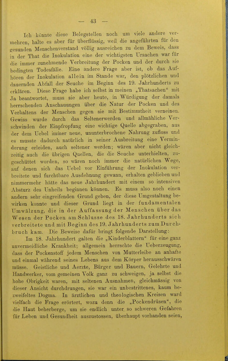 Ich könnte diese Belegstellen nocli um viele andere ver- mehren, halte es aber für überflüssig, weil, die angeführten für den gesunden Menschenverstand völlig ausreichen zu dem Beweis, dass in der That die Inokulation eine der wichtigsten Ursachen war für die immer zunehmende Verbreitung der Pocken und der durch sie bedingten Todesfälle. Eine andere Frage aber ist, ob das Auf- hören der Inokulation allein im Stande war, den plötzlichen und dauernden Abfall der Seuche im Beginn des 19. Jahrhunderts zu erklären. Diese Frage habe ich selbst in meinen „Thatsachen mit Ja beantwortet, muss sie aber heute, in Würdigung der damals herrschenden Anschauungen über die Natur der Pocken und des Verhaltens der Menschen gegen sie mit Bestimmtheit verneinen. Gewiss wurde durch das Seltenerwerden und allmähliche Ver- schwinden der Einpfropfung eine wichtige Quelle abgegraben, aus der dem Uebel immer neue, ununterbrochene Nahrung zufloss und es musste dadurch natürlich in seiner Ausbreitung eine Vermin- dening erleiden, auch seltener werden; wären aber nicht gleich- zeitig auch die übrigen Quellen, die die Seache unterhielten, zu- geschüttet worden, so wären noch immer die natürlichen Wege, auf denen sich das Uebel vor Einführung der Inokulation ver- breitete und furchtbare xAusdehnung gewann, erhalten geblieben und nimmermehr hätte das neue Jahrhundert mit einem so intensiven Absturz des Unheils beginnen können. Es muss also noch einen andern sehr eingreifenden Grund geben, der diese Umgestaltung be- Avirken konnte und dieser Grund liegt in der fundamentalen Umwälzung, die in der Auffassung der Menschen über das Wesen der Pocken am Schlüsse des 18. Jahrhunderts sich verbreitete und mit Beginn des 19. Jahrhunderts zum Durch- bruch kam. Die Beweise dafür bringt folgende Darstellung: Im 18. Jahrhundert galten die „Kinderblattern für eine ganz unvermeidliche Krankheit; allgemein herrschte die Ueberzeugung, dass der Pockenstoff jedem Menschen von Mutterleibe an anhafte und einmal während seines Lebens aus dem Körper herausschwären müsse. Geistliche und Aerzte, Bürger und Bauern, Gelehrte und Handwerker, vom gemeinen Volk ganz zu schweigen, ja selbst die hohe Obrigkeit waren, mit seltenen Ausnahmen, gleichmässig von dieser Ansicht durchdrungen, sie war ein unbestrittenes, kaum be- zweifeltes Dogma. In ärztlichen und theologischen Kreisen ward vielfach die Frage erörtert, wozu denn die „Pockendrüsen, die die Haut beherberge, um sie endlich unter, so schweren Gefahren für Leben und Gesundheit auszustossen, überhaupt vorhanden seien.